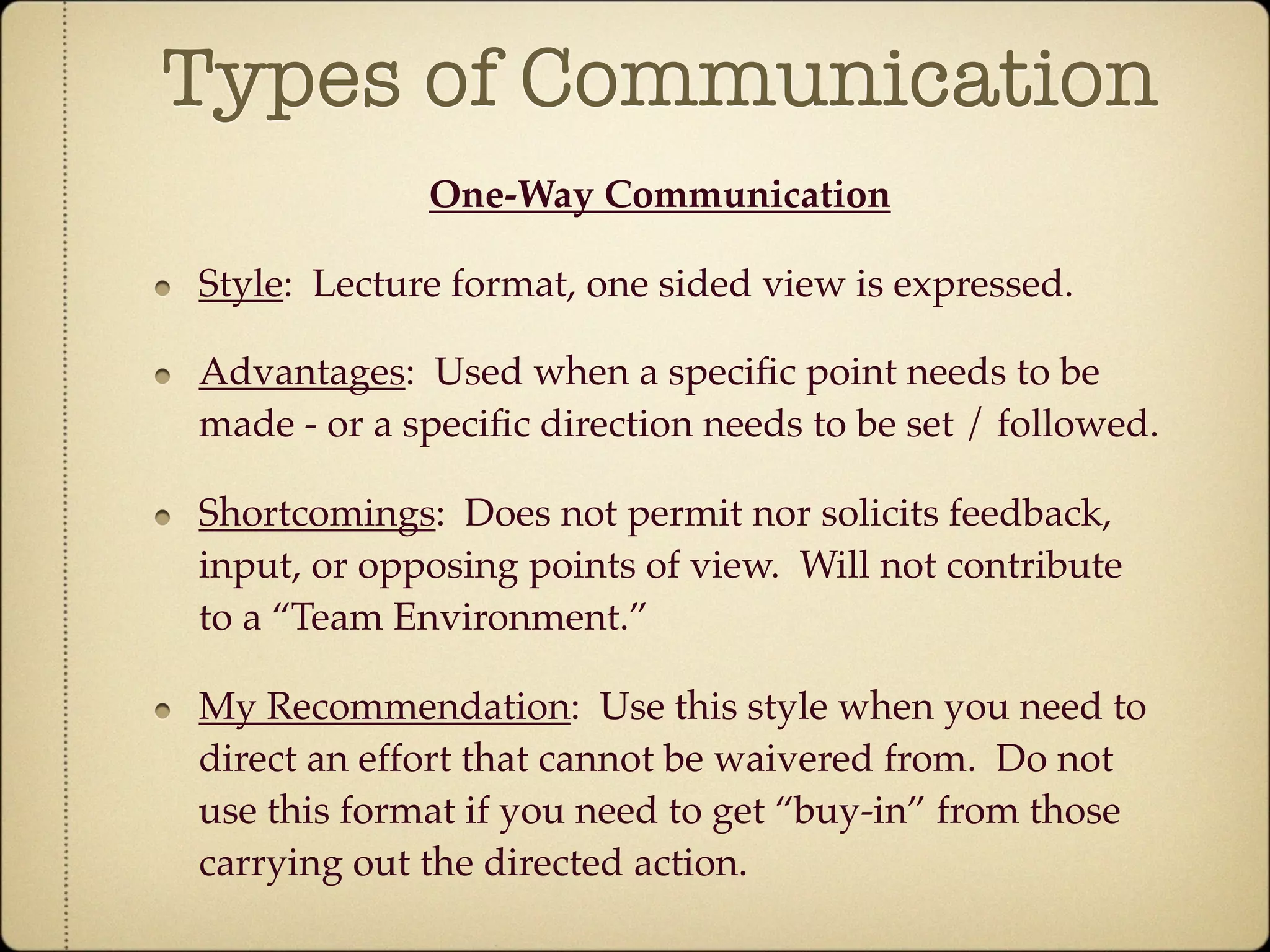 Types of Communication
             One-Way Communication

Style: Lecture format, one sided view is expressed.

Advantages: Used when a speciﬁc point needs to be
made - or a speciﬁc direction needs to be set / followed.

Shortcomings: Does not permit nor solicits feedback,
input, or opposing points of view. Will not contribute
to a “Team Environment.”

My Recommendation: Use this style when you need to
direct an effort that cannot be waivered from. Do not
use this format if you need to get “buy-in” from those
carrying out the directed action.
 