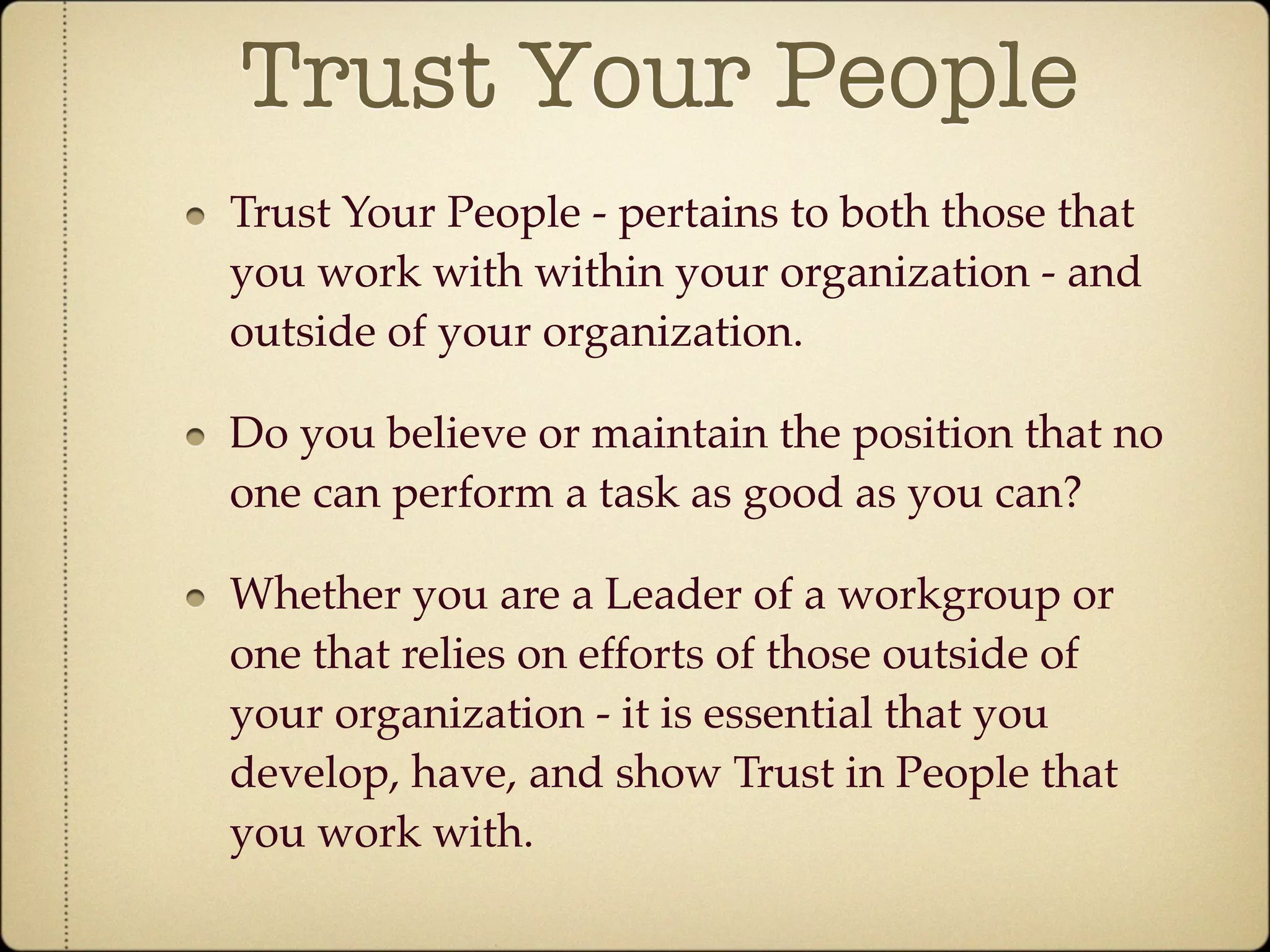 Trust Your People
Trust Your People - pertains to both those that
you work with within your organization - and
outside of your organization.

Do you believe or maintain the position that no
one can perform a task as good as you can?

Whether you are a Leader of a workgroup or
one that relies on efforts of those outside of
your organization - it is essential that you
develop, have, and show Trust in People that
you work with.
 