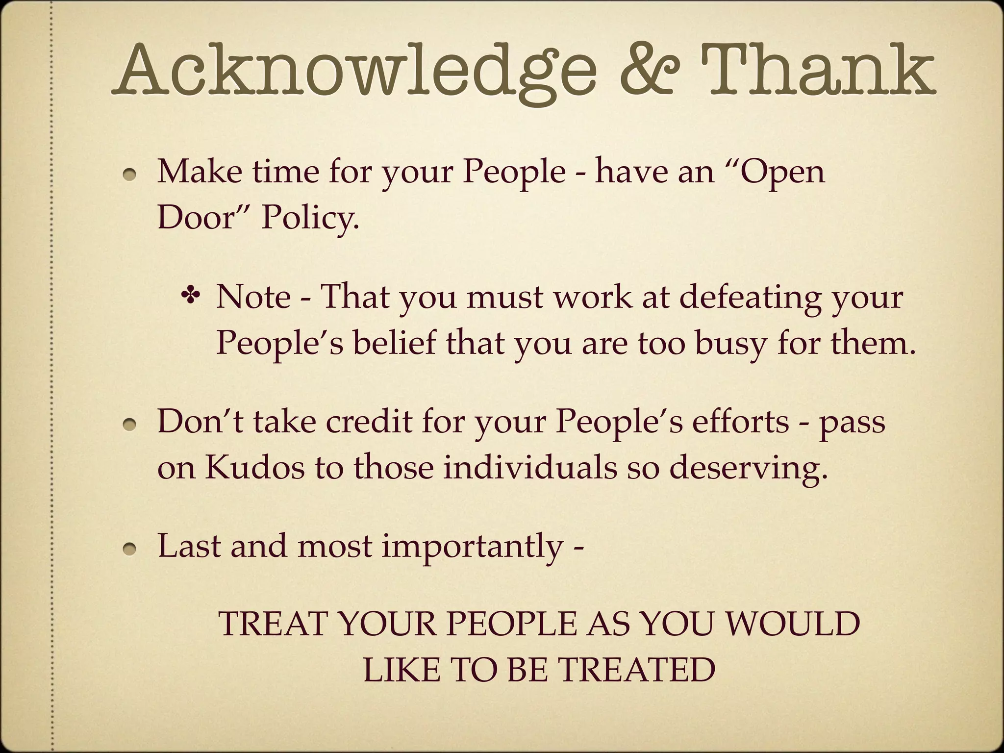 Acknowledge & Thank
 Make time for your People - have an “Open
 Door” Policy.

  ✤   Note - That you must work at defeating your
      People’s belief that you are too busy for them.

 Don’t take credit for your People’s efforts - pass
 on Kudos to those individuals so deserving.

 Last and most importantly -

      TREAT YOUR PEOPLE AS YOU WOULD
             LIKE TO BE TREATED
 