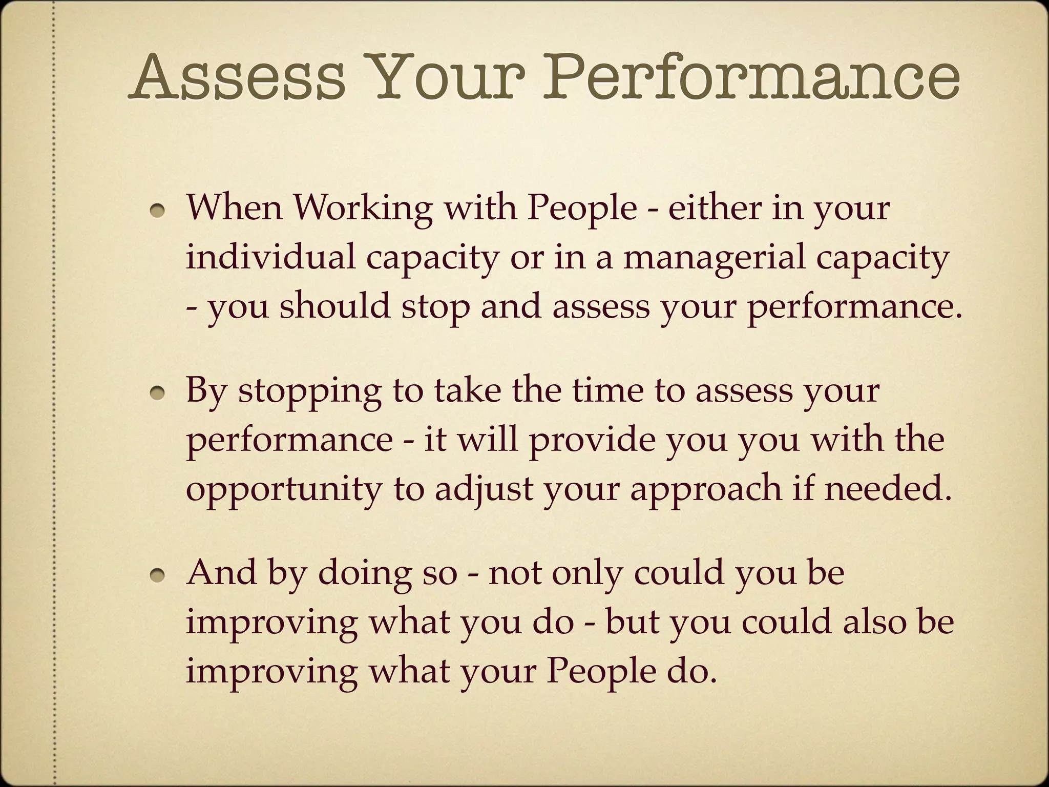 Assess Your Performance
 When Working with People - either in your
 individual capacity or in a managerial capacity
 - you should stop and assess your performance.

 By stopping to take the time to assess your
 performance - it will provide you you with the
 opportunity to adjust your approach if needed.

 And by doing so - not only could you be
 improving what you do - but you could also be
 improving what your People do.
 