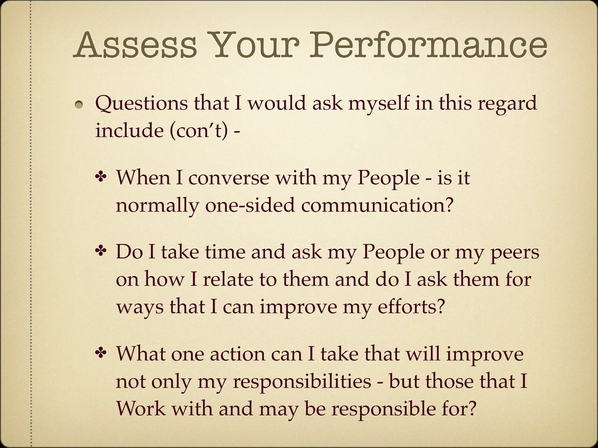 Assess Your Performance
 Questions that I would ask myself in this regard
 include (con’t) -

 ✤   When I converse with my People - is it
     normally one-sided communication?

 ✤   Do I take time and ask my People or my peers
     on how I relate to them and do I ask them for
     ways that I can improve my efforts?

 ✤   What one action can I take that will improve
     not only my responsibilities - but those that I
     Work with and may be responsible for?
 