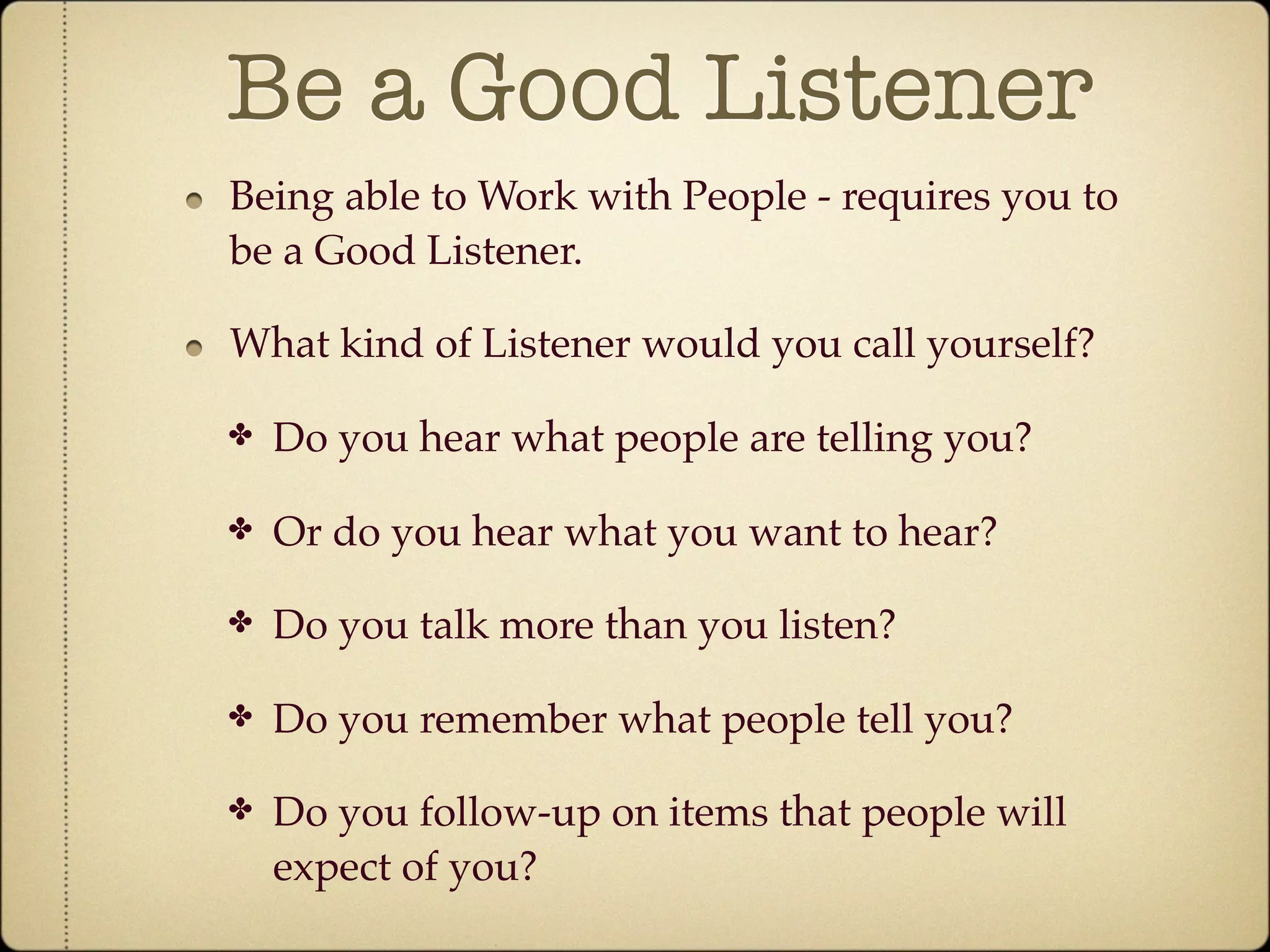 Be a Good Listener
Being able to Work with People - requires you to
be a Good Listener.

What kind of Listener would you call yourself?

✤   Do you hear what people are telling you?

✤   Or do you hear what you want to hear?

✤   Do you talk more than you listen?

✤   Do you remember what people tell you?

✤   Do you follow-up on items that people will
    expect of you?
 