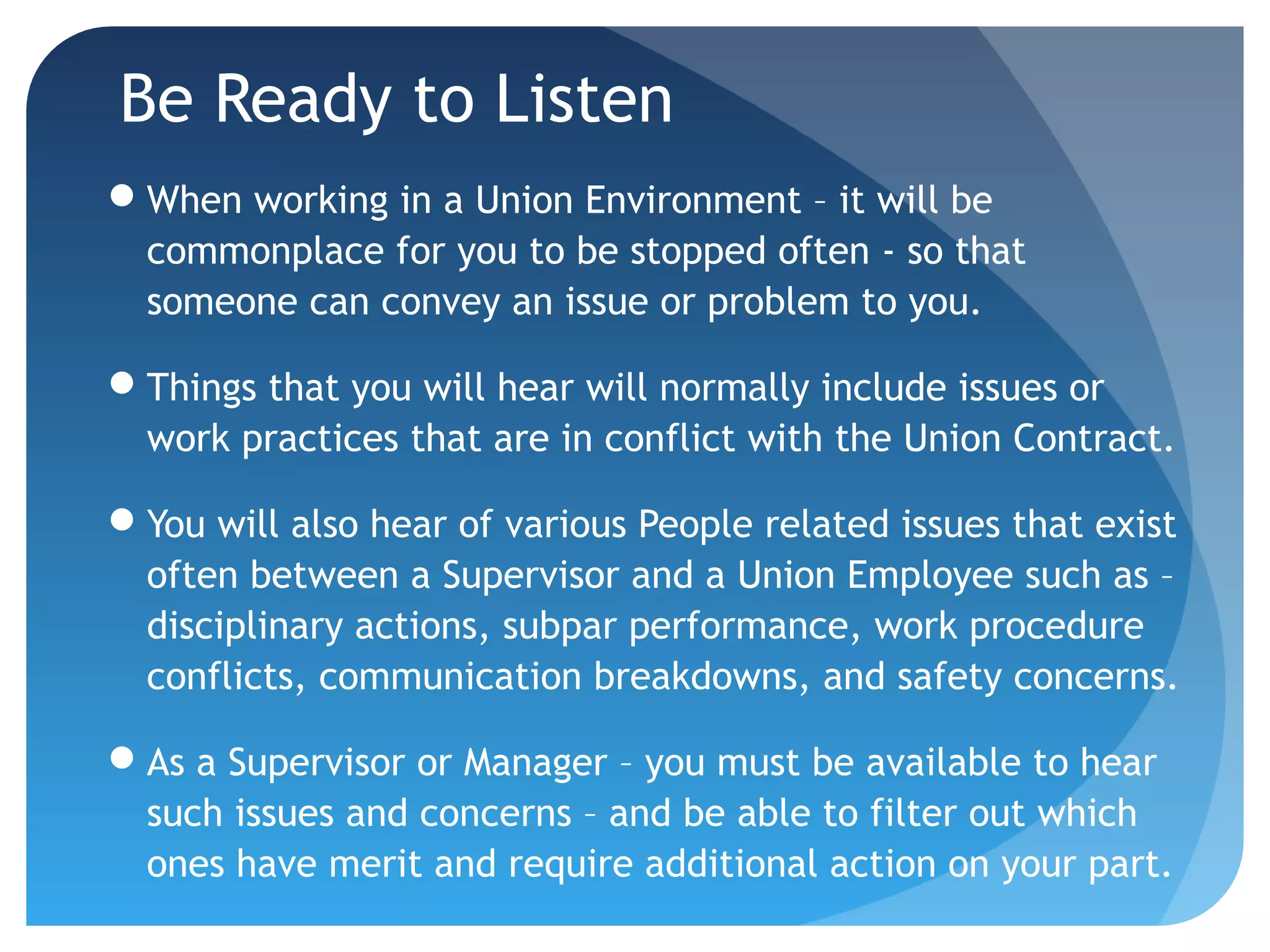 Be Ready to Listen
When working in a Union Environment – it will be
commonplace for you to be stopped often - so that
someone can convey an issue or problem to you.
Things that you will hear will normally include issues or
work practices that are in conflict with the Union Contract.
You will also hear of various People related issues that exist
often between a Supervisor and a Union Employee such as –
disciplinary actions, subpar performance, work procedure
conflicts, communication breakdowns, and safety concerns.
As a Supervisor or Manager – you must be available to hear
such issues and concerns – and be able to filter out which
ones have merit and require additional action on your part.
 