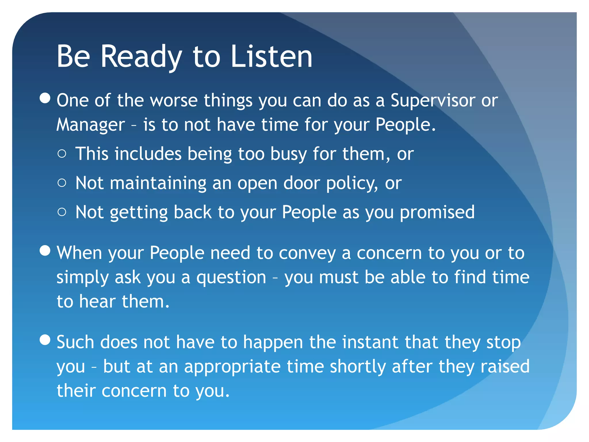 Be Ready to Listen
One of the worse things you can do as a Supervisor or
Manager – is to not have time for your People.
o This includes being too busy for them, or
o Not maintaining an open door policy, or
o Not getting back to your People as you promised
When your People need to convey a concern to you or to
simply ask you a question – you must be able to find time
to hear them.
Such does not have to happen the instant that they stop
you – but at an appropriate time shortly after they raised
their concern to you.
 