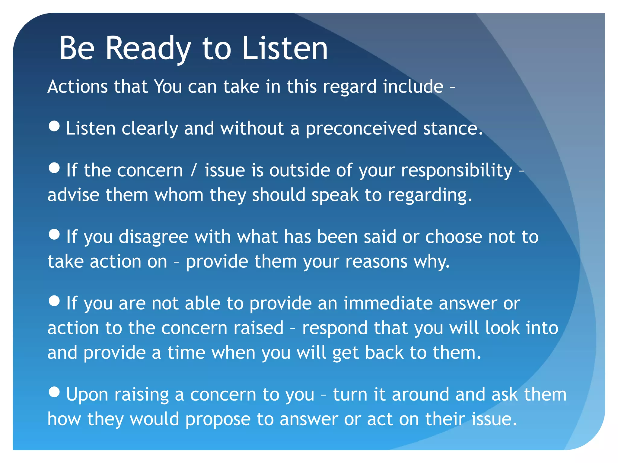 Be Ready to Listen
Actions that You can take in this regard include –
Listen clearly and without a preconceived stance.
If the concern / issue is outside of your responsibility –
advise them whom they should speak to regarding.
If you disagree with what has been said or choose not to
take action on – provide them your reasons why.
If you are not able to provide an immediate answer or
action to the concern raised – respond that you will look into
and provide a time when you will get back to them.
Upon raising a concern to you – turn it around and ask them
how they would propose to answer or act on their issue.
 