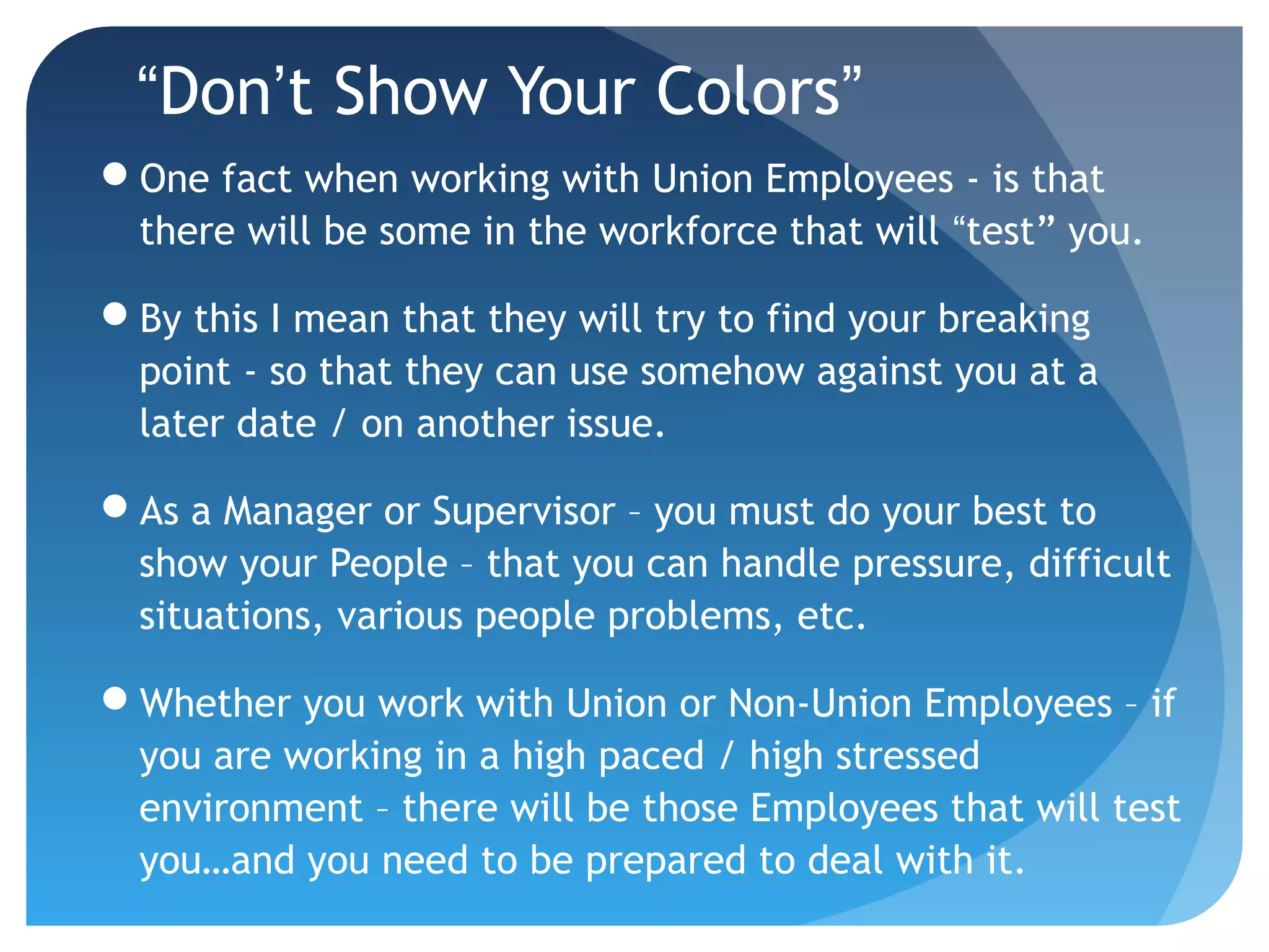 “Don’t Show Your Colors”
One fact when working with Union Employees - is that
there will be some in the workforce that will “test” you.
By this I mean that they will try to find your breaking
point - so that they can use somehow against you at a
later date / on another issue.
As a Manager or Supervisor – you must do your best to
show your People – that you can handle pressure, difficult
situations, various people problems, etc.
Whether you work with Union or Non-Union Employees – if
you are working in a high paced / high stressed
environment – there will be those Employees that will test
you…and you need to be prepared to deal with it.
 