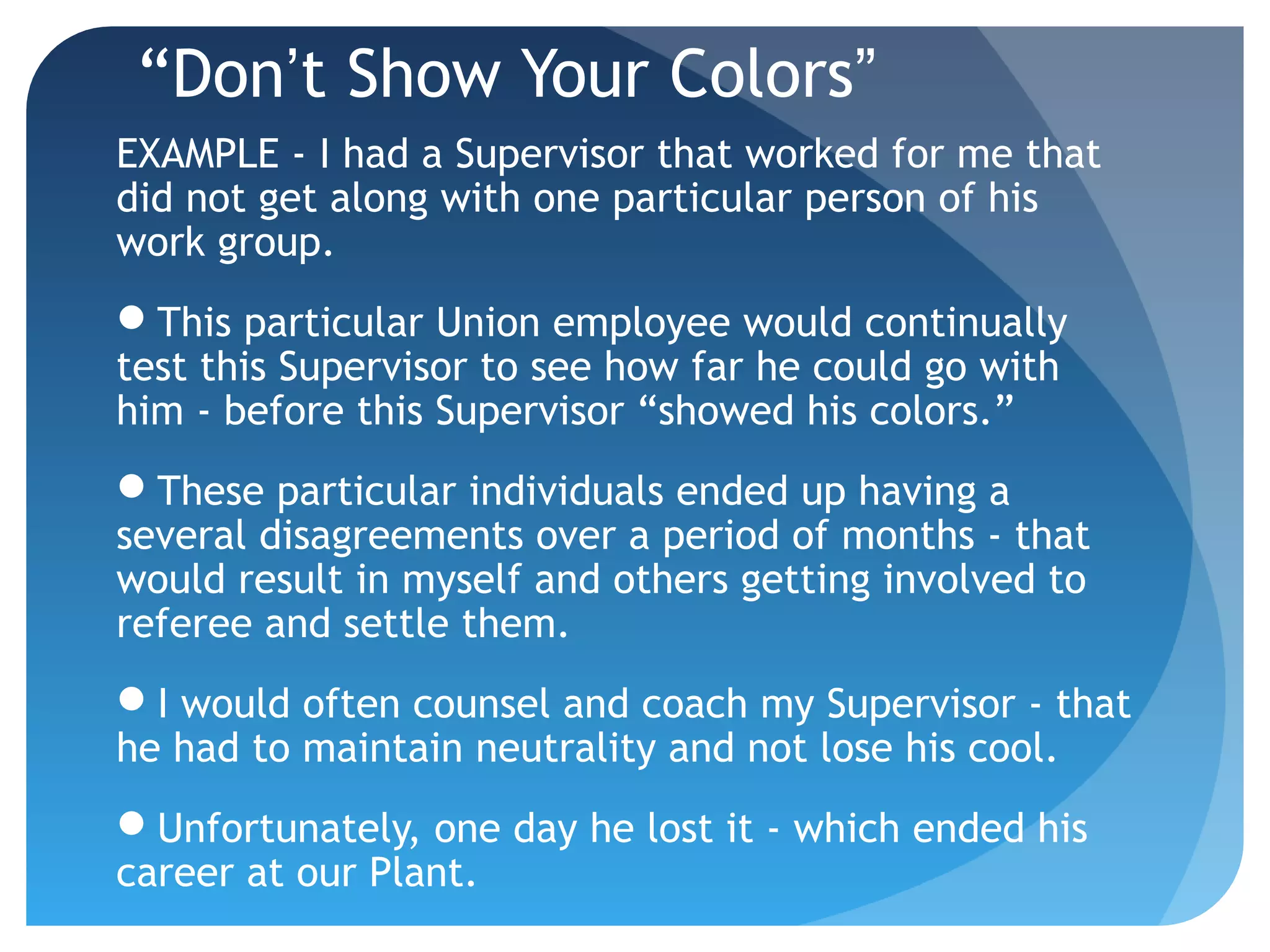 “Don’t Show Your Colors”
EXAMPLE - I had a Supervisor that worked for me that
did not get along with one particular person of his
work group.
This particular Union employee would continually
test this Supervisor to see how far he could go with
him - before this Supervisor “showed his colors.”
These particular individuals ended up having a
several disagreements over a period of months - that
would result in myself and others getting involved to
referee and settle them.
I would often counsel and coach my Supervisor - that
he had to maintain neutrality and not lose his cool.
Unfortunately, one day he lost it - which ended his
career at our Plant.
 