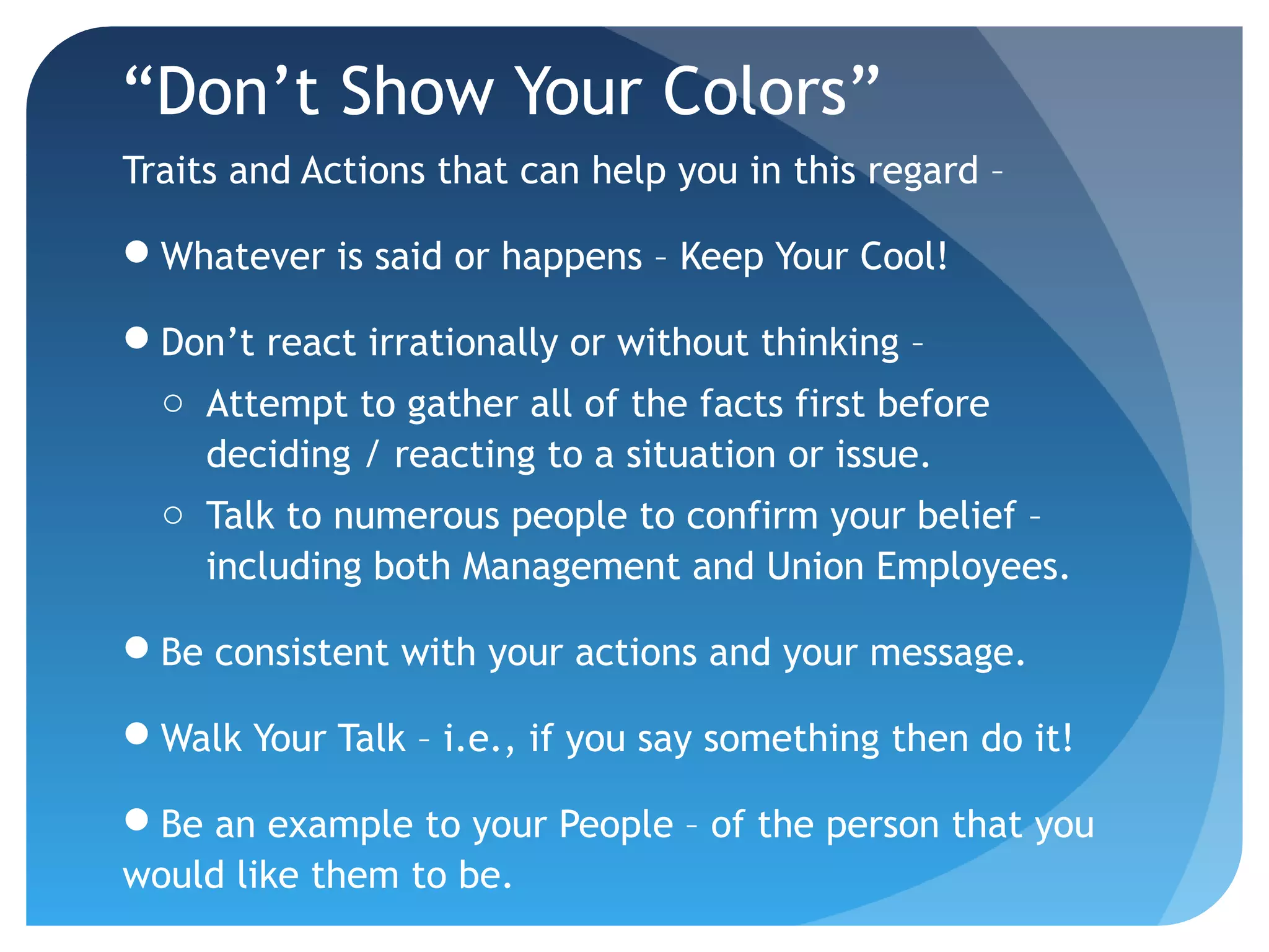 “Don’t Show Your Colors”
Traits and Actions that can help you in this regard –
Whatever is said or happens – Keep Your Cool!
Don’t react irrationally or without thinking –
o Attempt to gather all of the facts first before
deciding / reacting to a situation or issue.
o Talk to numerous people to confirm your belief –
including both Management and Union Employees.
Be consistent with your actions and your message.
Walk Your Talk – i.e., if you say something then do it!
Be an example to your People – of the person that you
would like them to be.
 