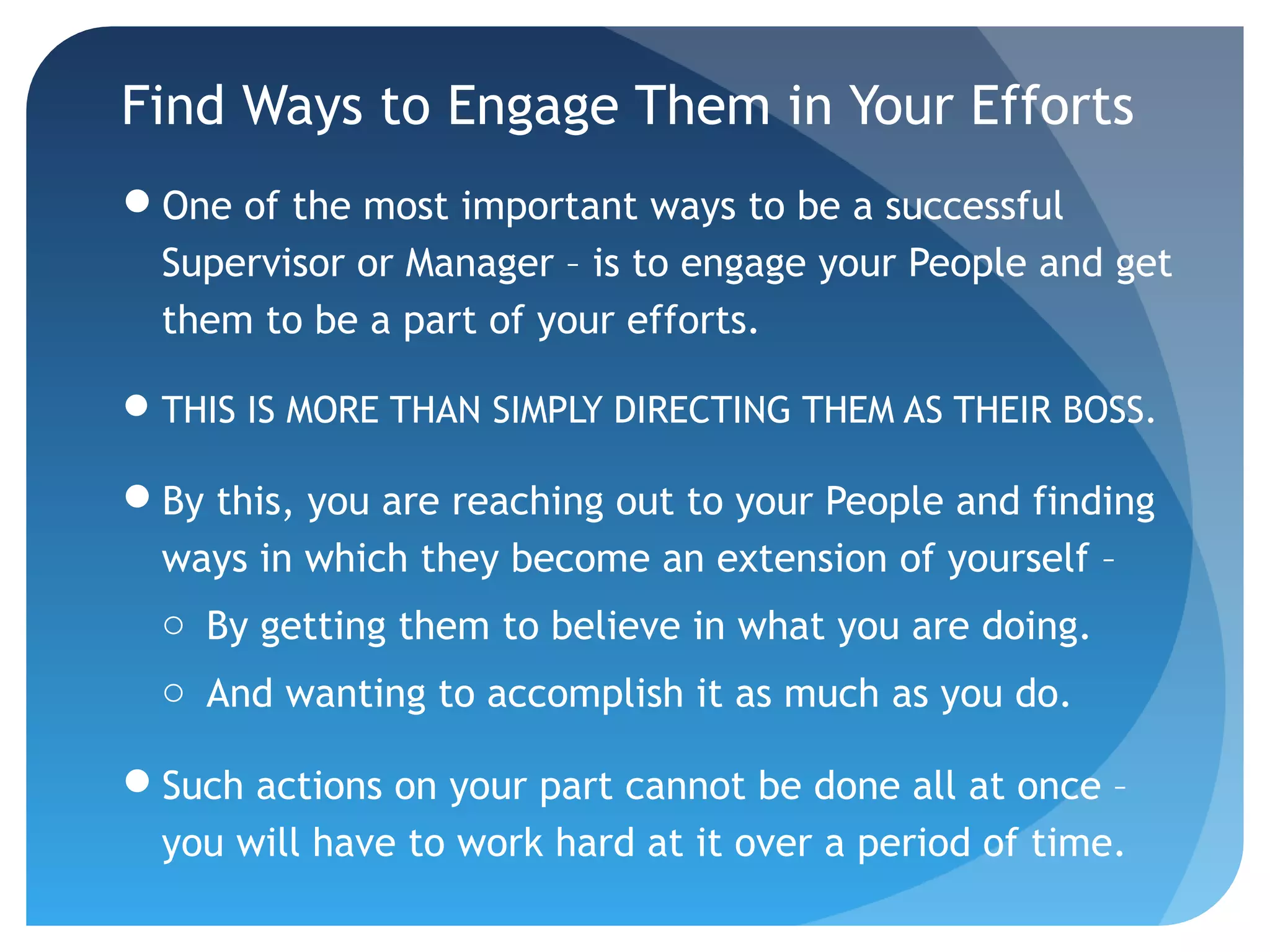 Find Ways to Engage Them in Your Efforts
One of the most important ways to be a successful
Supervisor or Manager – is to engage your People and get
them to be a part of your efforts.
THIS IS MORE THAN SIMPLY DIRECTING THEM AS THEIR BOSS.
By this, you are reaching out to your People and finding
ways in which they become an extension of yourself –
o By getting them to believe in what you are doing.
o And wanting to accomplish it as much as you do.
Such actions on your part cannot be done all at once –
you will have to work hard at it over a period of time.
 