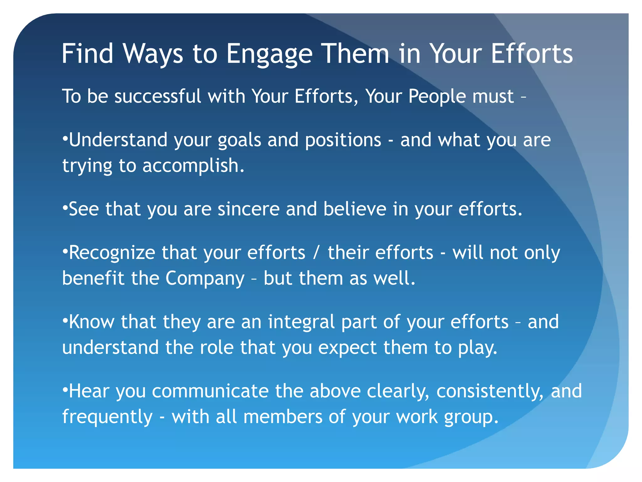Find Ways to Engage Them in Your Efforts
To be successful with Your Efforts, Your People must –
•Understand your goals and positions - and what you are
trying to accomplish.
•See that you are sincere and believe in your efforts.
•Recognize that your efforts / their efforts - will not only
benefit the Company – but them as well.
•Know that they are an integral part of your efforts – and
understand the role that you expect them to play.
•Hear you communicate the above clearly, consistently, and
frequently - with all members of your work group.
 