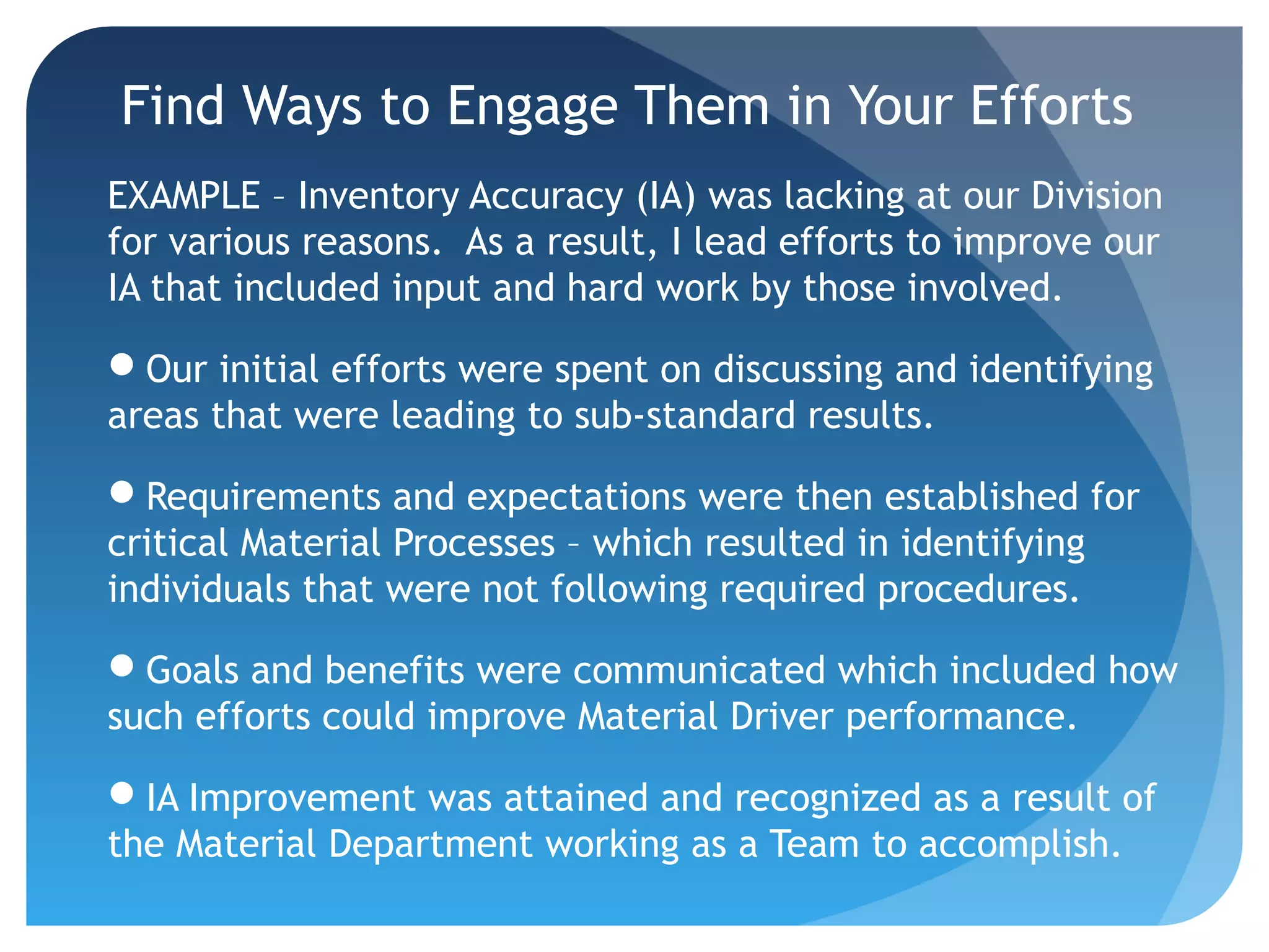Find Ways to Engage Them in Your Efforts
EXAMPLE – Inventory Accuracy (IA) was lacking at our Division
for various reasons. As a result, I lead efforts to improve our
IA that included input and hard work by those involved.
Our initial efforts were spent on discussing and identifying
areas that were leading to sub-standard results.
Requirements and expectations were then established for
critical Material Processes – which resulted in identifying
individuals that were not following required procedures.
Goals and benefits were communicated which included how
such efforts could improve Material Driver performance.
IA Improvement was attained and recognized as a result of
the Material Department working as a Team to accomplish.
 