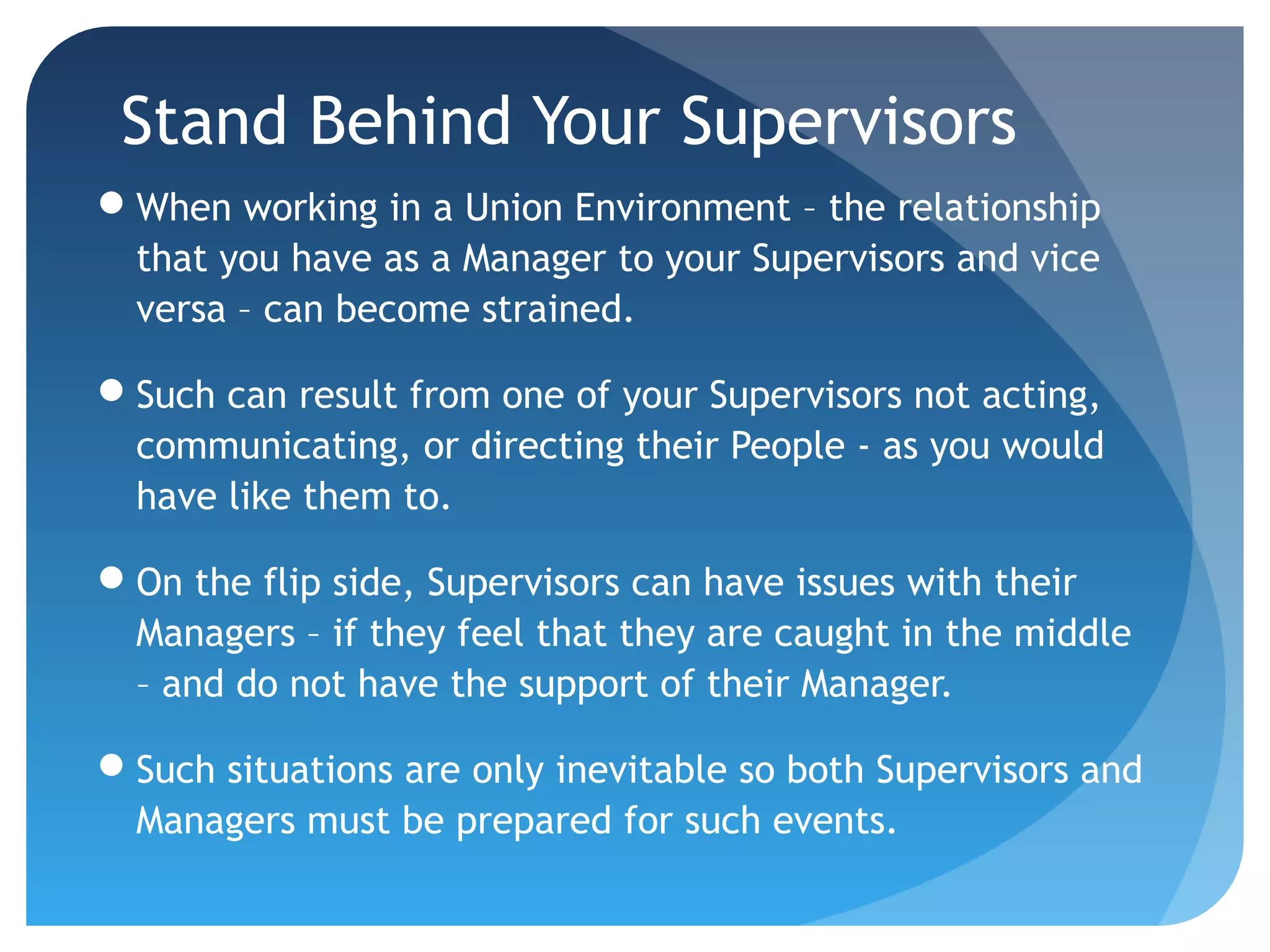 Stand Behind Your Supervisors
When working in a Union Environment – the relationship
that you have as a Manager to your Supervisors and vice
versa – can become strained.
Such can result from one of your Supervisors not acting,
communicating, or directing their People - as you would
have like them to.
On the flip side, Supervisors can have issues with their
Managers – if they feel that they are caught in the middle
– and do not have the support of their Manager.
Such situations are only inevitable so both Supervisors and
Managers must be prepared for such events.
 
