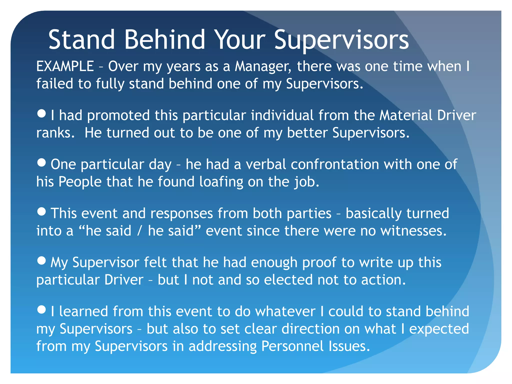 Stand Behind Your Supervisors
EXAMPLE – Over my years as a Manager, there was one time when I
failed to fully stand behind one of my Supervisors.
I had promoted this particular individual from the Material Driver
ranks. He turned out to be one of my better Supervisors.
One particular day – he had a verbal confrontation with one of
his People that he found loafing on the job.
This event and responses from both parties – basically turned
into a “he said / he said” event since there were no witnesses.
My Supervisor felt that he had enough proof to write up this
particular Driver – but I not and so elected not to action.
I learned from this event to do whatever I could to stand behind
my Supervisors – but also to set clear direction on what I expected
from my Supervisors in addressing Personnel Issues.
 