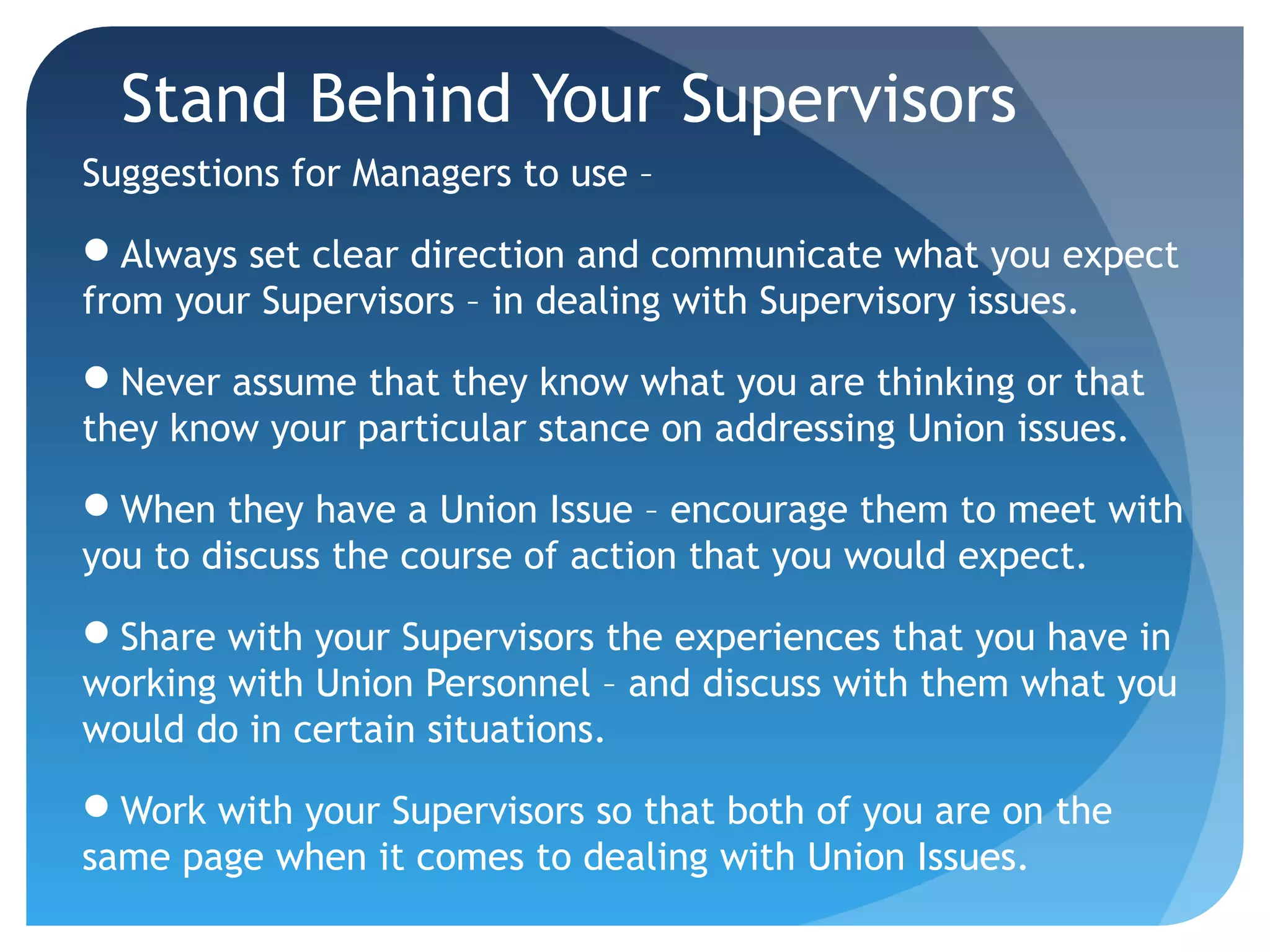 Stand Behind Your Supervisors
Suggestions for Managers to use –
Always set clear direction and communicate what you expect
from your Supervisors – in dealing with Supervisory issues.
Never assume that they know what you are thinking or that
they know your particular stance on addressing Union issues.
When they have a Union Issue – encourage them to meet with
you to discuss the course of action that you would expect.
Share with your Supervisors the experiences that you have in
working with Union Personnel – and discuss with them what you
would do in certain situations.
Work with your Supervisors so that both of you are on the
same page when it comes to dealing with Union Issues.
 