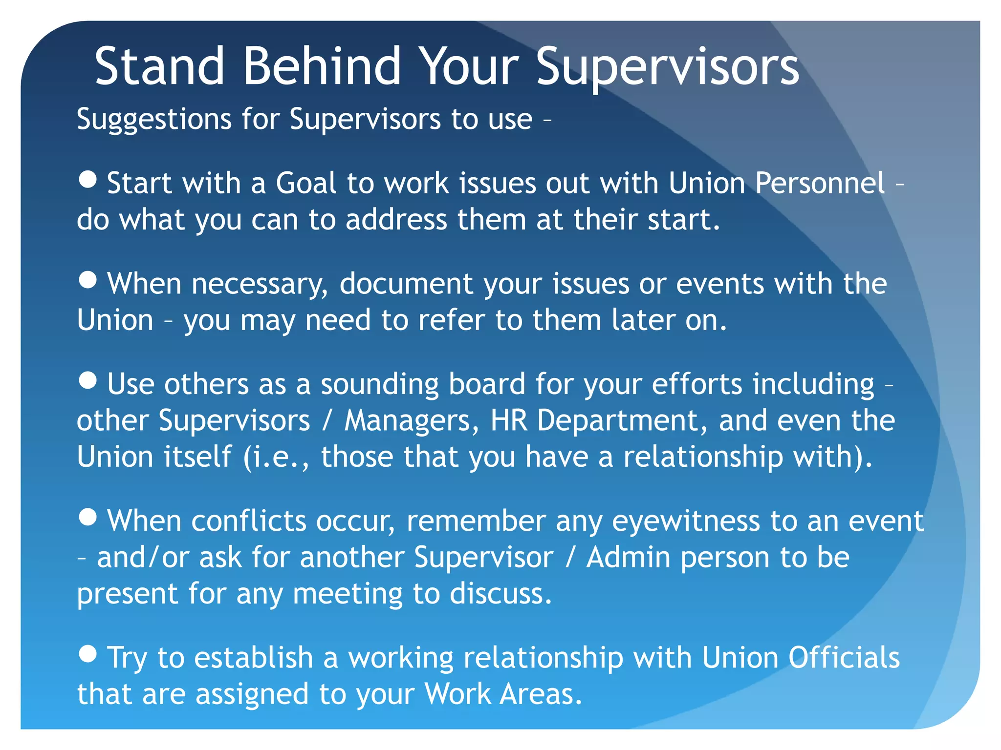 Stand Behind Your Supervisors
Suggestions for Supervisors to use –
Start with a Goal to work issues out with Union Personnel –
do what you can to address them at their start.
When necessary, document your issues or events with the
Union – you may need to refer to them later on.
Use others as a sounding board for your efforts including –
other Supervisors / Managers, HR Department, and even the
Union itself (i.e., those that you have a relationship with).
When conflicts occur, remember any eyewitness to an event
– and/or ask for another Supervisor / Admin person to be
present for any meeting to discuss.
Try to establish a working relationship with Union Officials
that are assigned to your Work Areas.
 