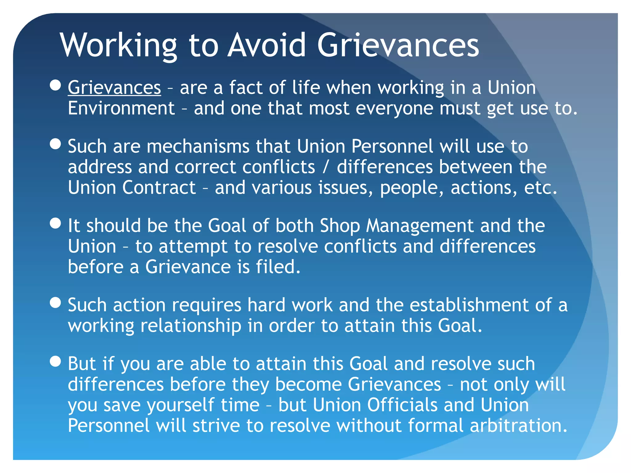 Working to Avoid Grievances
Grievances – are a fact of life when working in a Union
Environment – and one that most everyone must get use to.
Such are mechanisms that Union Personnel will use to
address and correct conflicts / differences between the
Union Contract – and various issues, people, actions, etc.
It should be the Goal of both Shop Management and the
Union – to attempt to resolve conflicts and differences
before a Grievance is filed.
Such action requires hard work and the establishment of a
working relationship in order to attain this Goal.
But if you are able to attain this Goal and resolve such
differences before they become Grievances – not only will
you save yourself time – but Union Officials and Union
Personnel will strive to resolve without formal arbitration.
 