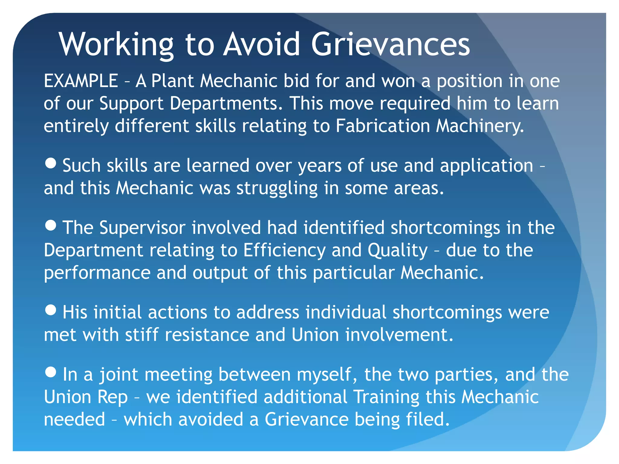 Working to Avoid Grievances
EXAMPLE – A Plant Mechanic bid for and won a position in one
of our Support Departments. This move required him to learn
entirely different skills relating to Fabrication Machinery.
Such skills are learned over years of use and application –
and this Mechanic was struggling in some areas.
The Supervisor involved had identified shortcomings in the
Department relating to Efficiency and Quality – due to the
performance and output of this particular Mechanic.
His initial actions to address individual shortcomings were
met with stiff resistance and Union involvement.
In a joint meeting between myself, the two parties, and the
Union Rep – we identified additional Training this Mechanic
needed – which avoided a Grievance being filed.
 