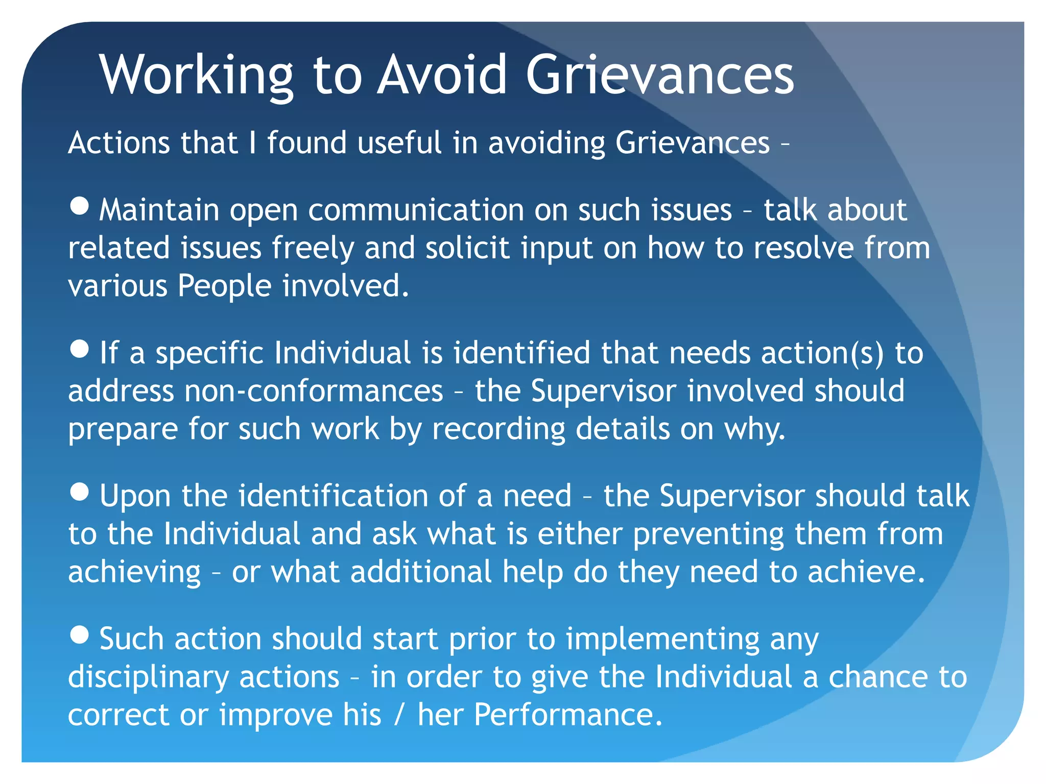 Working to Avoid Grievances
Actions that I found useful in avoiding Grievances –
Maintain open communication on such issues – talk about
related issues freely and solicit input on how to resolve from
various People involved.
If a specific Individual is identified that needs action(s) to
address non-conformances – the Supervisor involved should
prepare for such work by recording details on why.
Upon the identification of a need – the Supervisor should talk
to the Individual and ask what is either preventing them from
achieving – or what additional help do they need to achieve.
Such action should start prior to implementing any
disciplinary actions – in order to give the Individual a chance to
correct or improve his / her Performance.
 