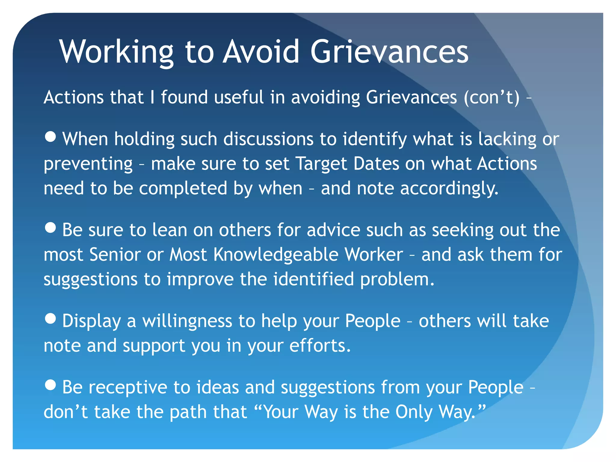Working to Avoid Grievances
Actions that I found useful in avoiding Grievances (con’t) –
When holding such discussions to identify what is lacking or
preventing – make sure to set Target Dates on what Actions
need to be completed by when – and note accordingly.
Be sure to lean on others for advice such as seeking out the
most Senior or Most Knowledgeable Worker – and ask them for
suggestions to improve the identified problem.
Display a willingness to help your People – others will take
note and support you in your efforts.
Be receptive to ideas and suggestions from your People –
don’t take the path that “Your Way is the Only Way.”
 