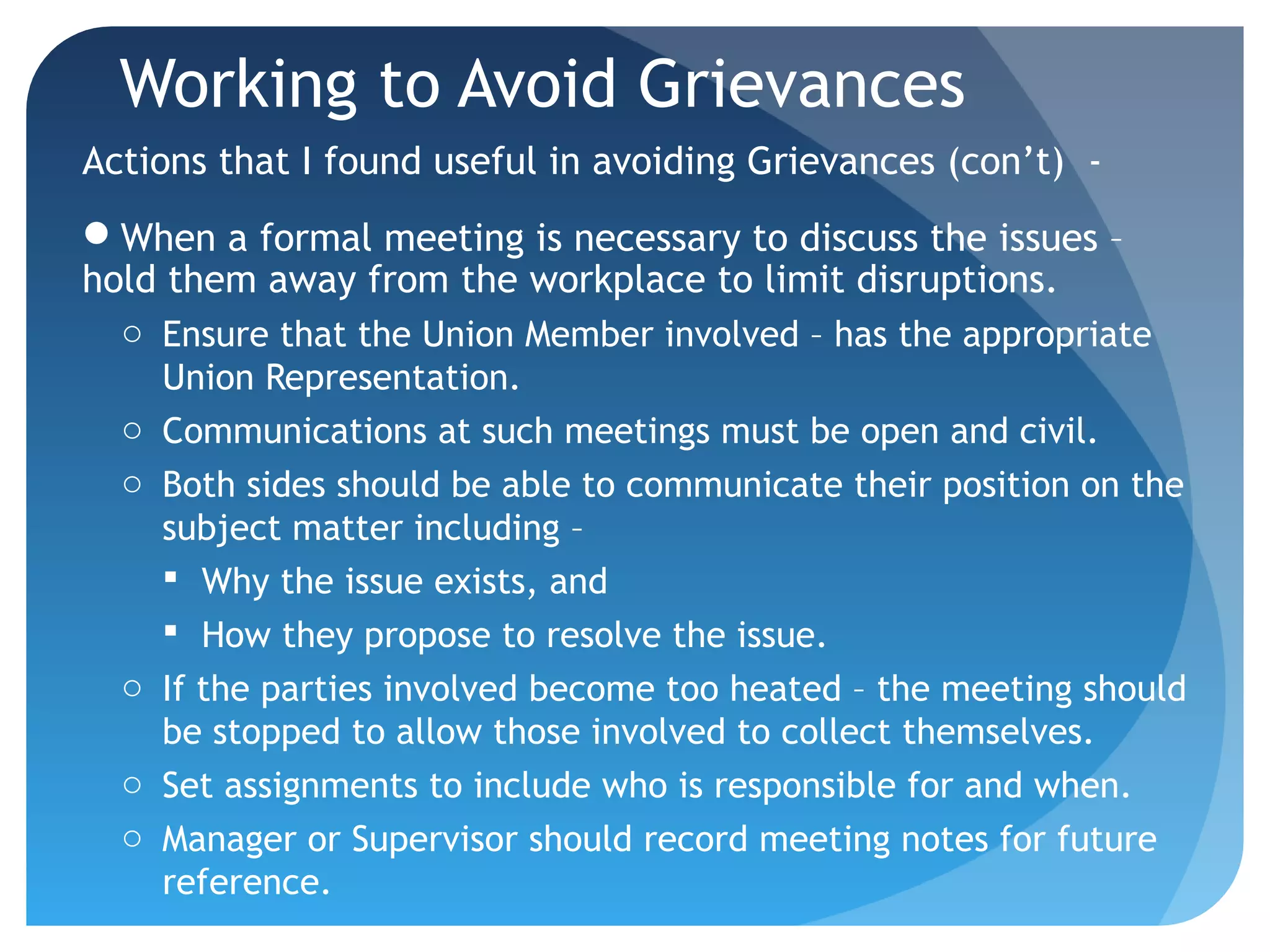 Working to Avoid Grievances
Actions that I found useful in avoiding Grievances (con’t) -
When a formal meeting is necessary to discuss the issues –
hold them away from the workplace to limit disruptions.
o Ensure that the Union Member involved – has the appropriate
Union Representation.
o Communications at such meetings must be open and civil.
o Both sides should be able to communicate their position on the
subject matter including –
 Why the issue exists, and
 How they propose to resolve the issue.
o If the parties involved become too heated – the meeting should
be stopped to allow those involved to collect themselves.
o Set assignments to include who is responsible for and when.
o Manager or Supervisor should record meeting notes for future
reference.
 