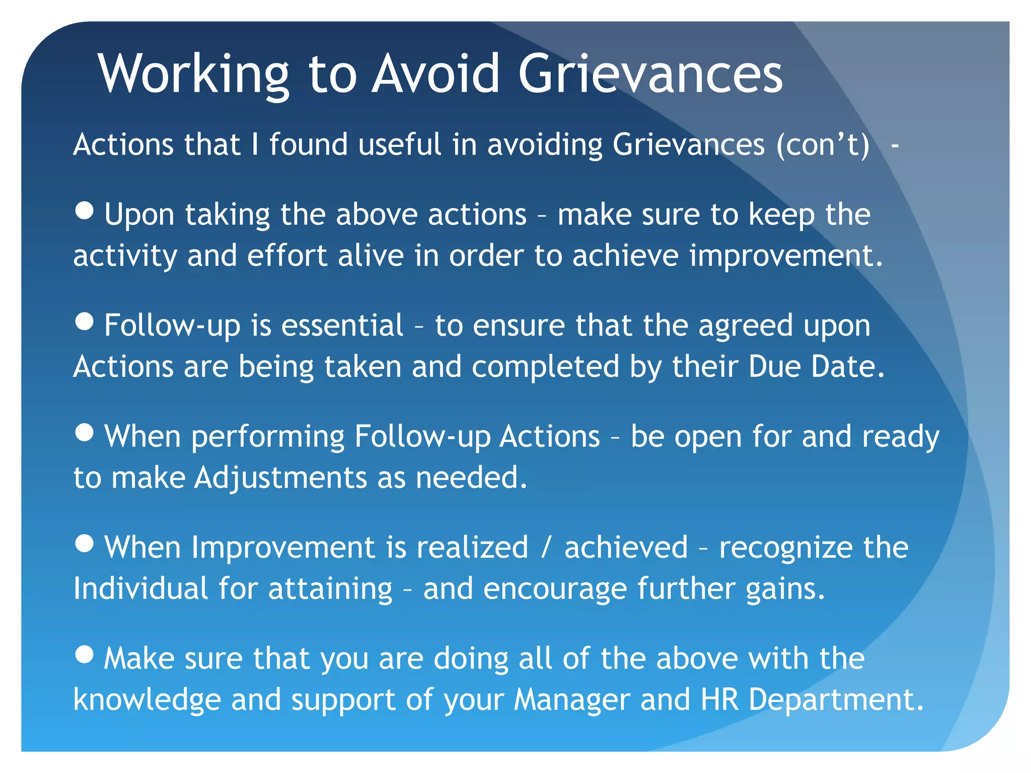 Working to Avoid Grievances
Actions that I found useful in avoiding Grievances (con’t) -
Upon taking the above actions – make sure to keep the
activity and effort alive in order to achieve improvement.
Follow-up is essential – to ensure that the agreed upon
Actions are being taken and completed by their Due Date.
When performing Follow-up Actions – be open for and ready
to make Adjustments as needed.
When Improvement is realized / achieved – recognize the
Individual for attaining – and encourage further gains.
Make sure that you are doing all of the above with the
knowledge and support of your Manager and HR Department.
 