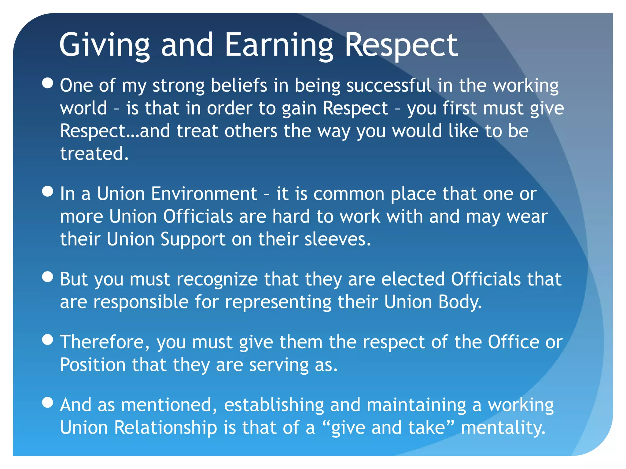 Giving and Earning Respect
One of my strong beliefs in being successful in the working
world – is that in order to gain Respect – you first must give
Respect…and treat others the way you would like to be
treated.
In a Union Environment – it is common place that one or
more Union Officials are hard to work with and may wear
their Union Support on their sleeves.
But you must recognize that they are elected Officials that
are responsible for representing their Union Body.
Therefore, you must give them the respect of the Office or
Position that they are serving as.
And as mentioned, establishing and maintaining a working
Union Relationship is that of a “give and take” mentality.
 