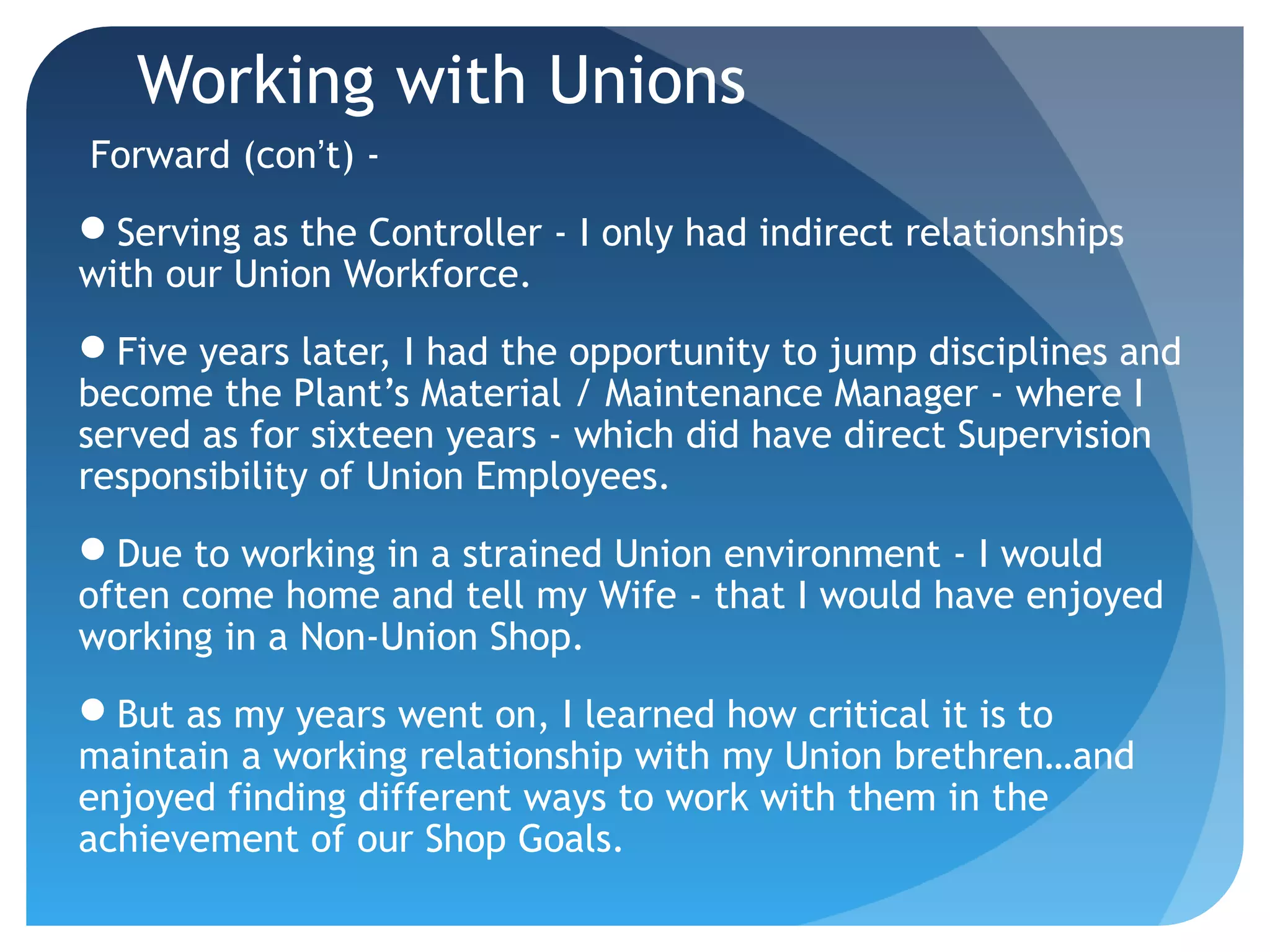 Working with Unions
Forward (con’t) -
Serving as the Controller - I only had indirect relationships
with our Union Workforce.
Five years later, I had the opportunity to jump disciplines and
become the Plant’s Material / Maintenance Manager - where I
served as for sixteen years - which did have direct Supervision
responsibility of Union Employees.
Due to working in a strained Union environment - I would
often come home and tell my Wife - that I would have enjoyed
working in a Non-Union Shop.
But as my years went on, I learned how critical it is to
maintain a working relationship with my Union brethren…and
enjoyed finding different ways to work with them in the
achievement of our Shop Goals.
 