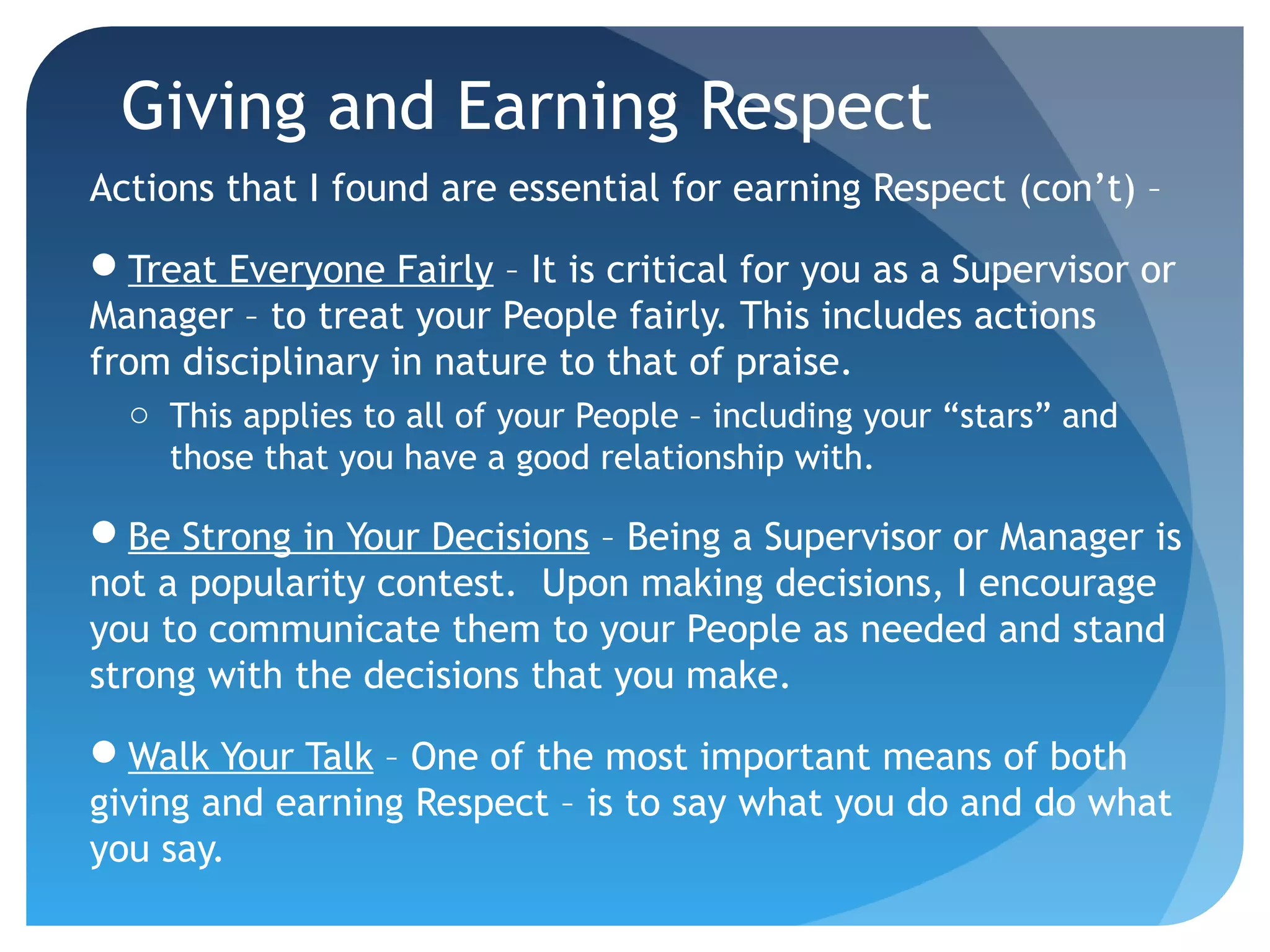 Giving and Earning Respect
Actions that I found are essential for earning Respect (con’t) –
Treat Everyone Fairly – It is critical for you as a Supervisor or
Manager – to treat your People fairly. This includes actions
from disciplinary in nature to that of praise.
o This applies to all of your People – including your “stars” and
those that you have a good relationship with.
Be Strong in Your Decisions – Being a Supervisor or Manager is
not a popularity contest. Upon making decisions, I encourage
you to communicate them to your People as needed and stand
strong with the decisions that you make.
Walk Your Talk – One of the most important means of both
giving and earning Respect – is to say what you do and do what
you say.
 