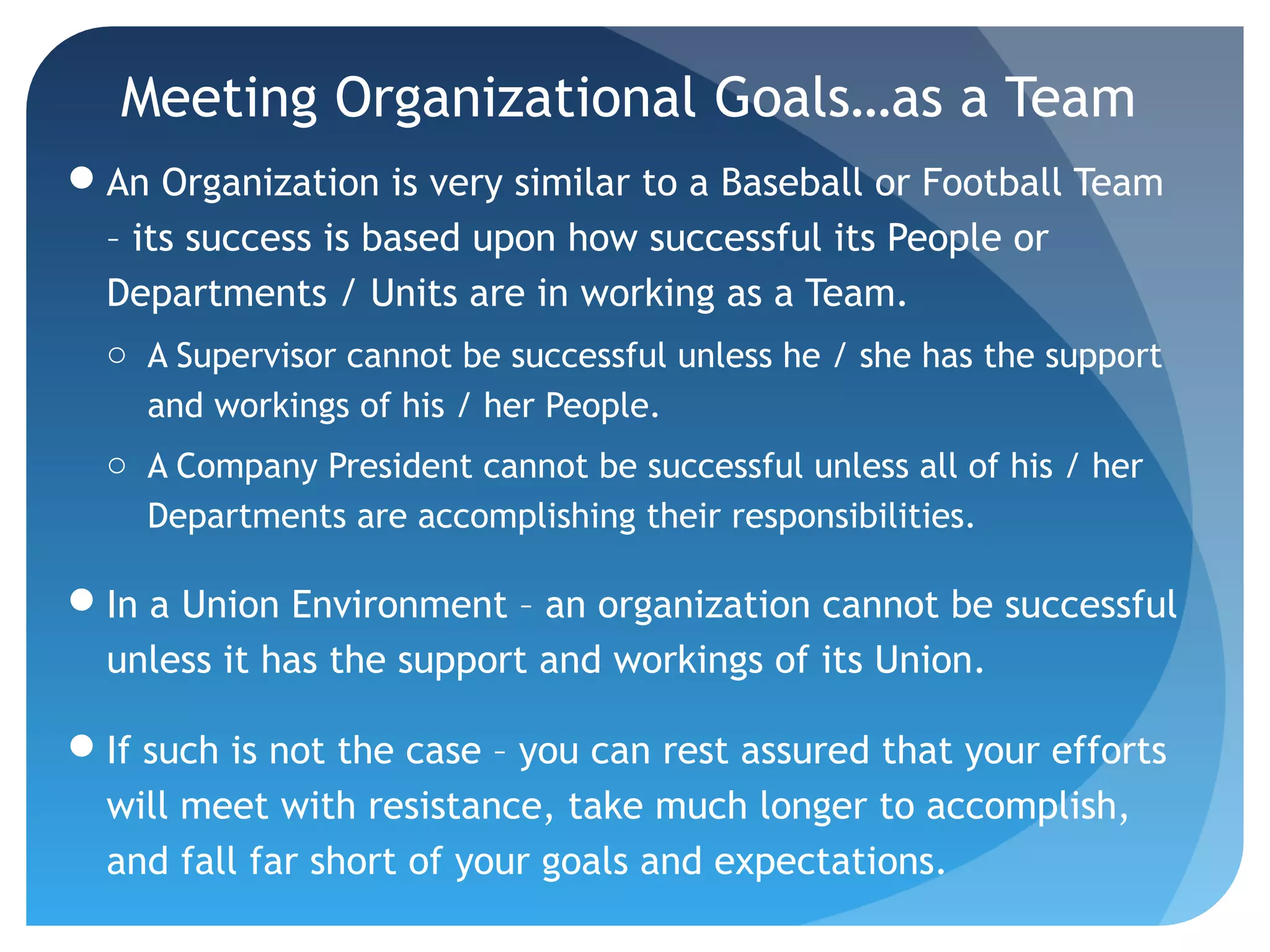 Meeting Organizational Goals…as a Team
An Organization is very similar to a Baseball or Football Team
– its success is based upon how successful its People or
Departments / Units are in working as a Team.
o A Supervisor cannot be successful unless he / she has the support
and workings of his / her People.
o A Company President cannot be successful unless all of his / her
Departments are accomplishing their responsibilities.
In a Union Environment – an organization cannot be successful
unless it has the support and workings of its Union.
If such is not the case – you can rest assured that your efforts
will meet with resistance, take much longer to accomplish,
and fall far short of your goals and expectations.
 