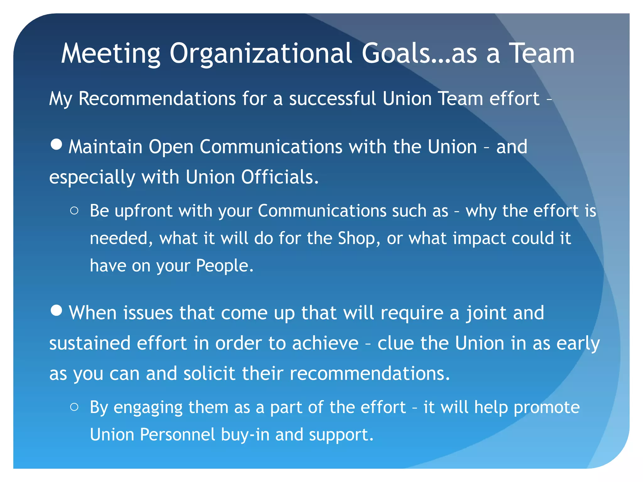 Meeting Organizational Goals…as a Team
My Recommendations for a successful Union Team effort –
Maintain Open Communications with the Union – and
especially with Union Officials.
o Be upfront with your Communications such as – why the effort is
needed, what it will do for the Shop, or what impact could it
have on your People.
When issues that come up that will require a joint and
sustained effort in order to achieve – clue the Union in as early
as you can and solicit their recommendations.
o By engaging them as a part of the effort – it will help promote
Union Personnel buy-in and support.
 