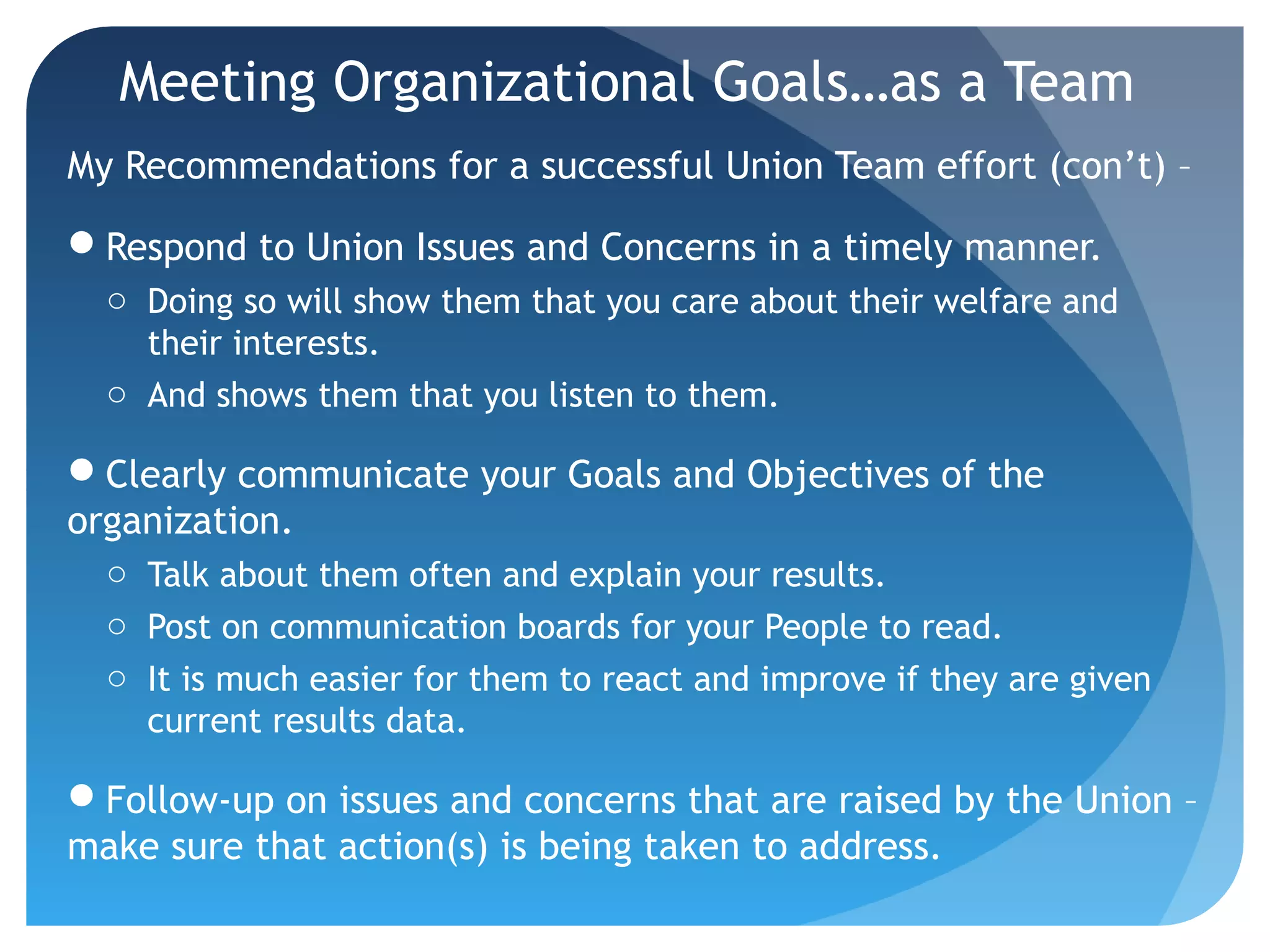 Meeting Organizational Goals…as a Team
My Recommendations for a successful Union Team effort (con’t) –
Respond to Union Issues and Concerns in a timely manner.
o Doing so will show them that you care about their welfare and
their interests.
o And shows them that you listen to them.
Clearly communicate your Goals and Objectives of the
organization.
o Talk about them often and explain your results.
o Post on communication boards for your People to read.
o It is much easier for them to react and improve if they are given
current results data.
Follow-up on issues and concerns that are raised by the Union –
make sure that action(s) is being taken to address.
 