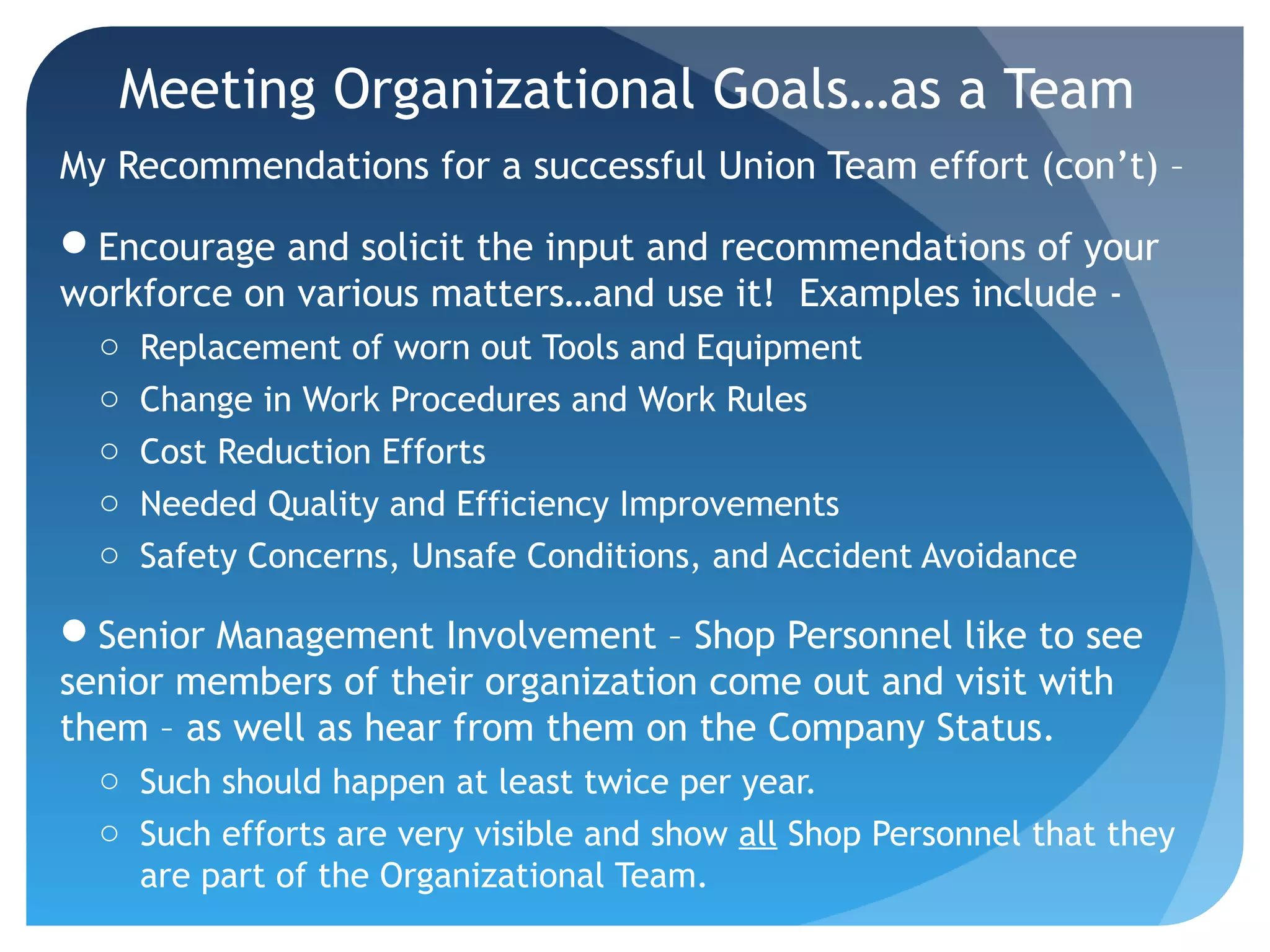 Meeting Organizational Goals…as a Team
My Recommendations for a successful Union Team effort (con’t) –
Encourage and solicit the input and recommendations of your
workforce on various matters…and use it! Examples include -
o Replacement of worn out Tools and Equipment
o Change in Work Procedures and Work Rules
o Cost Reduction Efforts
o Needed Quality and Efficiency Improvements
o Safety Concerns, Unsafe Conditions, and Accident Avoidance
Senior Management Involvement – Shop Personnel like to see
senior members of their organization come out and visit with
them – as well as hear from them on the Company Status.
o Such should happen at least twice per year.
o Such efforts are very visible and show all Shop Personnel that they
are part of the Organizational Team.
 