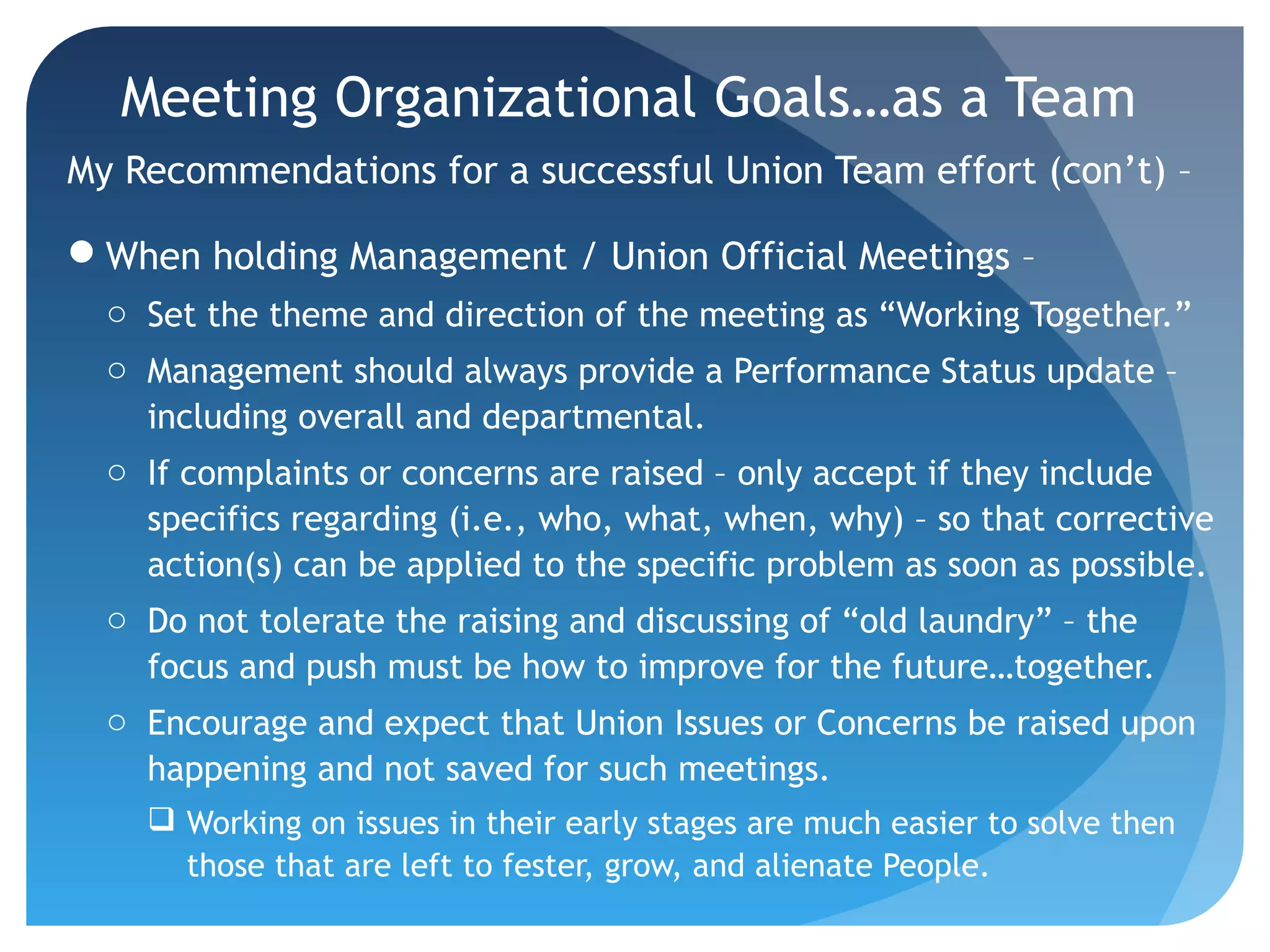 Meeting Organizational Goals…as a Team
My Recommendations for a successful Union Team effort (con’t) –
When holding Management / Union Official Meetings –
o Set the theme and direction of the meeting as “Working Together.”
o Management should always provide a Performance Status update –
including overall and departmental.
o If complaints or concerns are raised – only accept if they include
specifics regarding (i.e., who, what, when, why) – so that corrective
action(s) can be applied to the specific problem as soon as possible.
o Do not tolerate the raising and discussing of “old laundry” – the
focus and push must be how to improve for the future…together.
o Encourage and expect that Union Issues or Concerns be raised upon
happening and not saved for such meetings.
 Working on issues in their early stages are much easier to solve then
those that are left to fester, grow, and alienate People.
 