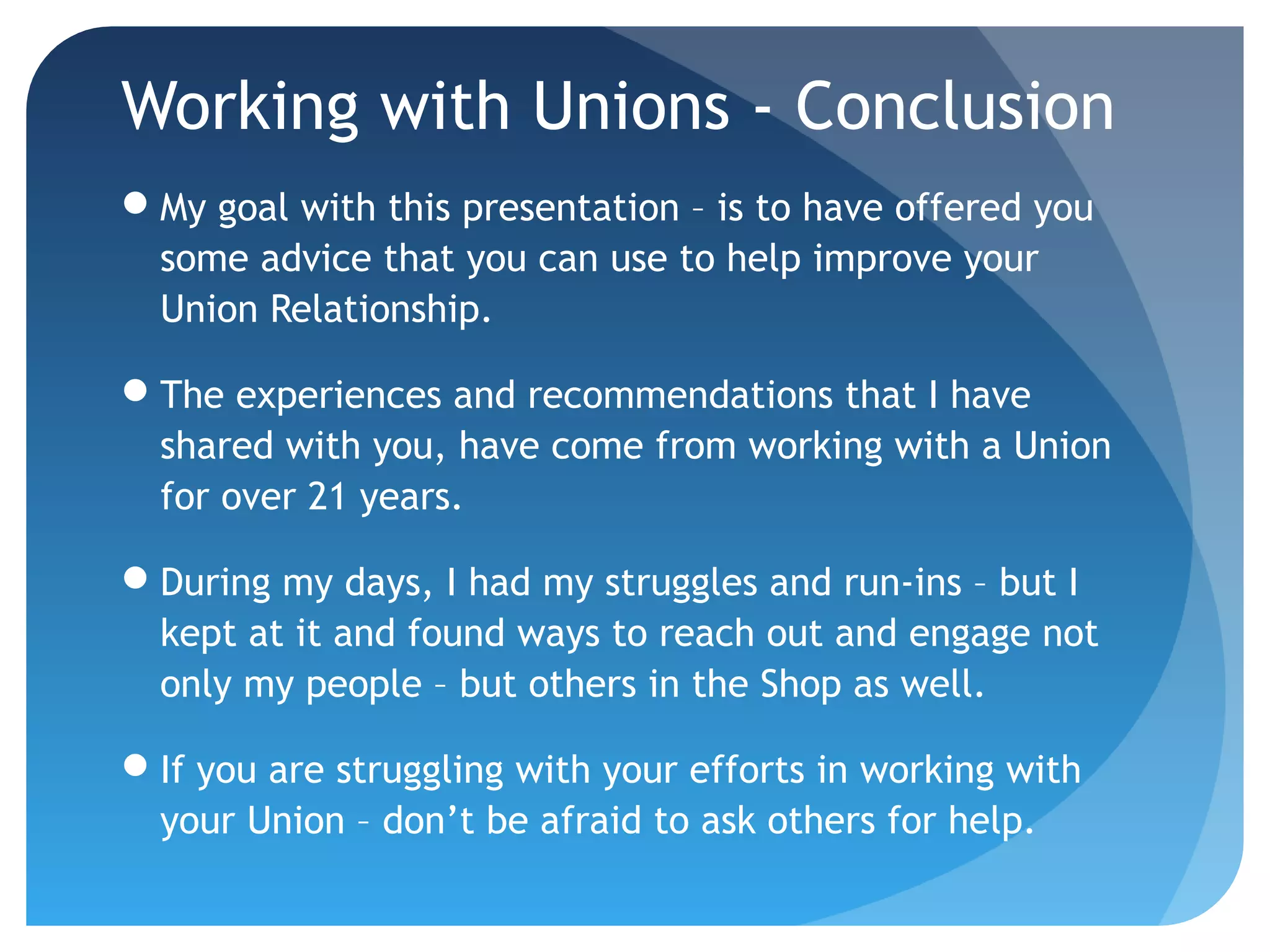 Working with Unions - Conclusion
My goal with this presentation – is to have offered you
some advice that you can use to help improve your
Union Relationship.
The experiences and recommendations that I have
shared with you, have come from working with a Union
for over 21 years.
During my days, I had my struggles and run-ins – but I
kept at it and found ways to reach out and engage not
only my people – but others in the Shop as well.
If you are struggling with your efforts in working with
your Union – don’t be afraid to ask others for help.
 