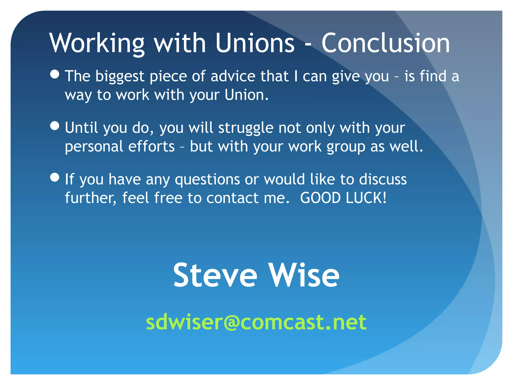 Working with Unions - Conclusion
The biggest piece of advice that I can give you – is find a
way to work with your Union.
Until you do, you will struggle not only with your
personal efforts – but with your work group as well.
If you have any questions or would like to discuss
further, feel free to contact me. GOOD LUCK!
Steve Wise
sdwiser@comcast.net
 