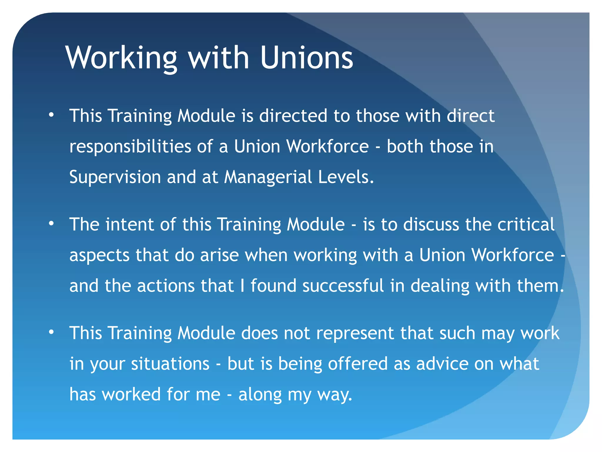 Working with Unions
• This Training Module is directed to those with direct
responsibilities of a Union Workforce - both those in
Supervision and at Managerial Levels.
• The intent of this Training Module - is to discuss the critical
aspects that do arise when working with a Union Workforce -
and the actions that I found successful in dealing with them.
• This Training Module does not represent that such may work
in your situations - but is being offered as advice on what
has worked for me - along my way.
 