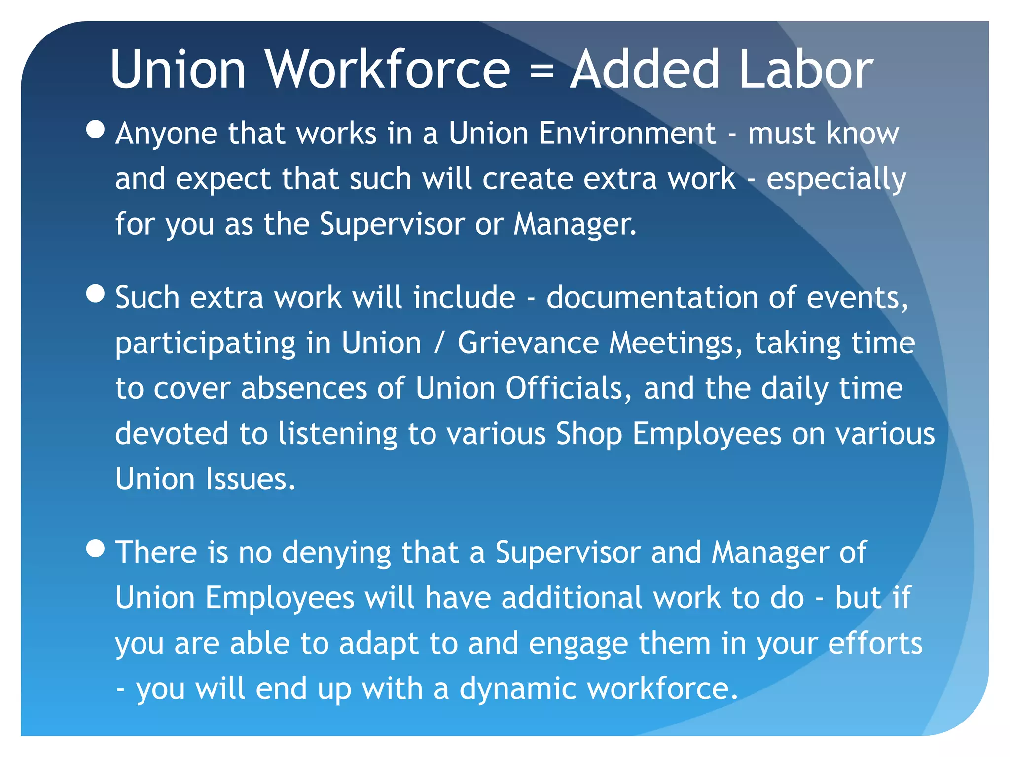 Union Workforce = Added Labor
Anyone that works in a Union Environment - must know
and expect that such will create extra work - especially
for you as the Supervisor or Manager.
Such extra work will include - documentation of events,
participating in Union / Grievance Meetings, taking time
to cover absences of Union Officials, and the daily time
devoted to listening to various Shop Employees on various
Union Issues.
There is no denying that a Supervisor and Manager of
Union Employees will have additional work to do - but if
you are able to adapt to and engage them in your efforts
- you will end up with a dynamic workforce.
 