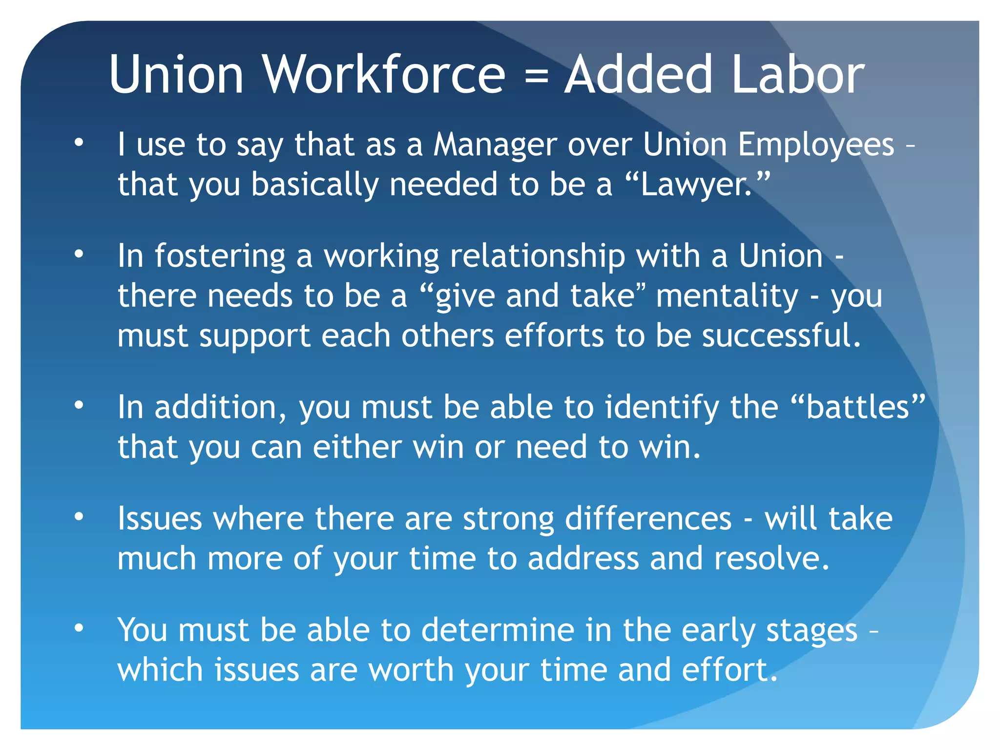 Union Workforce = Added Labor
• I use to say that as a Manager over Union Employees –
that you basically needed to be a “Lawyer.”
• In fostering a working relationship with a Union -
there needs to be a “give and take” mentality - you
must support each others efforts to be successful.
• In addition, you must be able to identify the “battles”
that you can either win or need to win.
• Issues where there are strong differences - will take
much more of your time to address and resolve.
• You must be able to determine in the early stages –
which issues are worth your time and effort.
 
