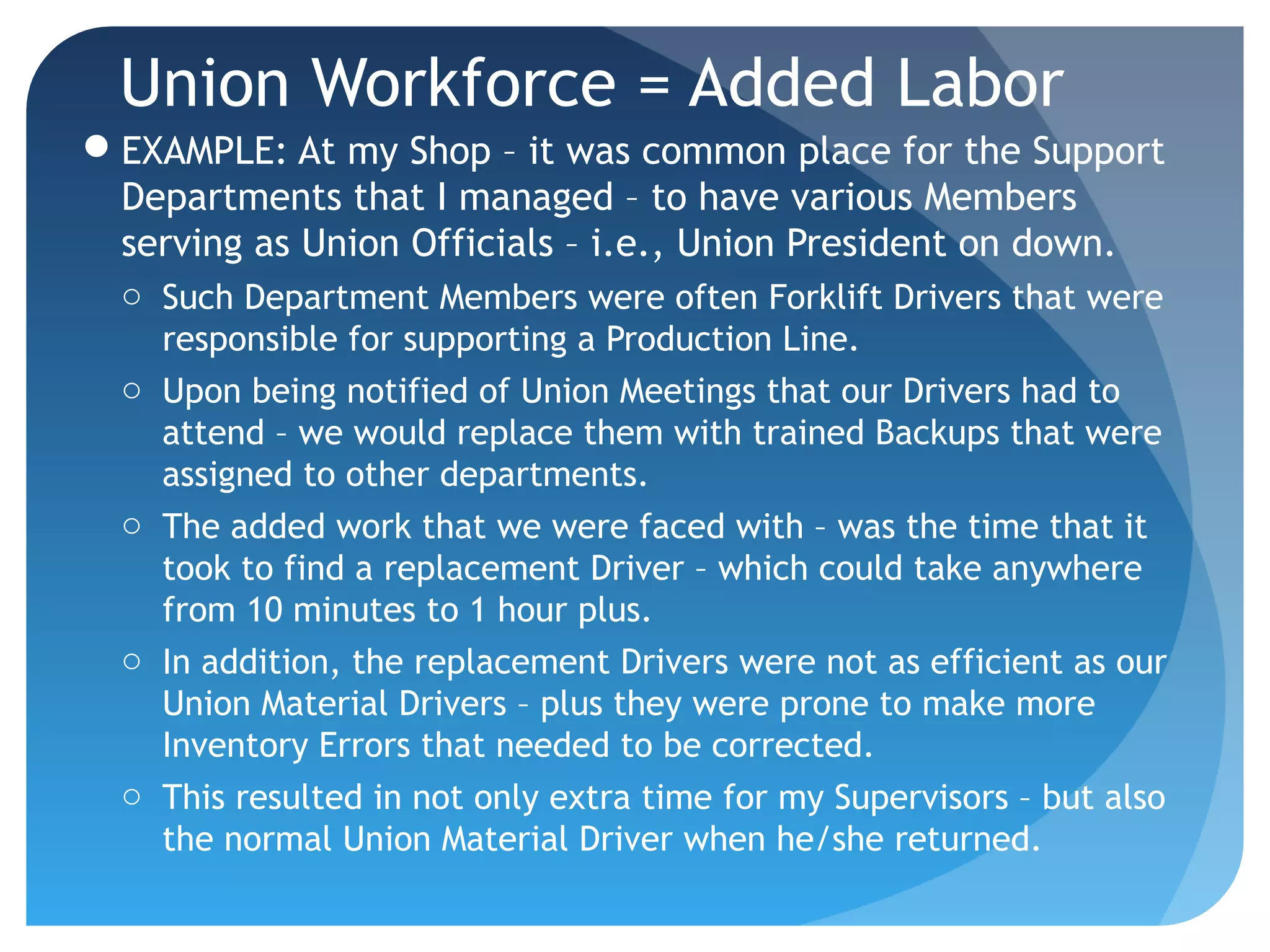 Union Workforce = Added Labor
EXAMPLE: At my Shop – it was common place for the Support
Departments that I managed – to have various Members
serving as Union Officials – i.e., Union President on down.
o Such Department Members were often Forklift Drivers that were
responsible for supporting a Production Line.
o Upon being notified of Union Meetings that our Drivers had to
attend – we would replace them with trained Backups that were
assigned to other departments.
o The added work that we were faced with – was the time that it
took to find a replacement Driver – which could take anywhere
from 10 minutes to 1 hour plus.
o In addition, the replacement Drivers were not as efficient as our
Union Material Drivers – plus they were prone to make more
Inventory Errors that needed to be corrected.
o This resulted in not only extra time for my Supervisors – but also
the normal Union Material Driver when he/she returned.
 