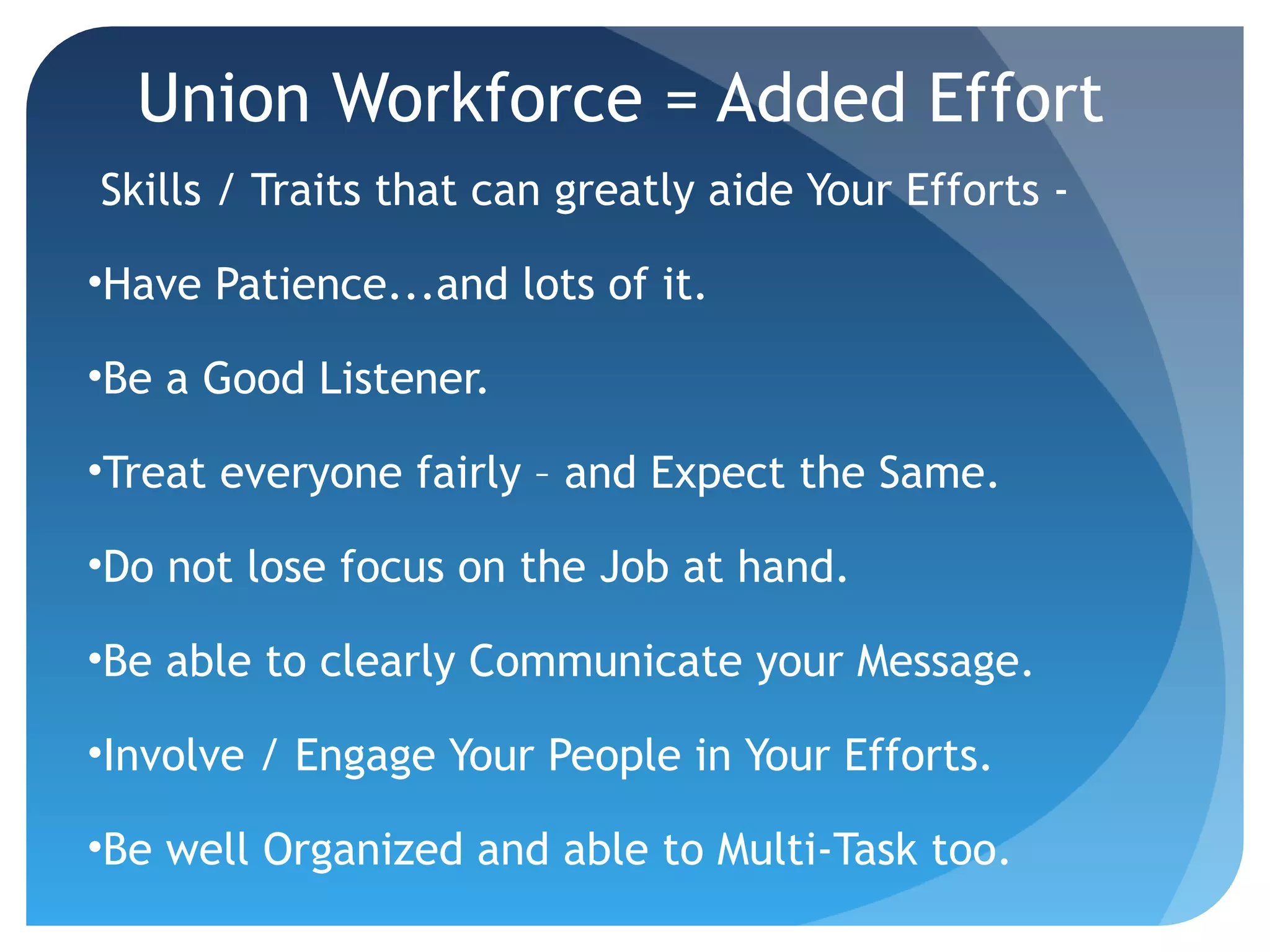 Union Workforce = Added Effort
Skills / Traits that can greatly aide Your Efforts -
•Have Patience...and lots of it.
•Be a Good Listener.
•Treat everyone fairly – and Expect the Same.
•Do not lose focus on the Job at hand.
•Be able to clearly Communicate your Message.
•Involve / Engage Your People in Your Efforts.
•Be well Organized and able to Multi-Task too.
 
