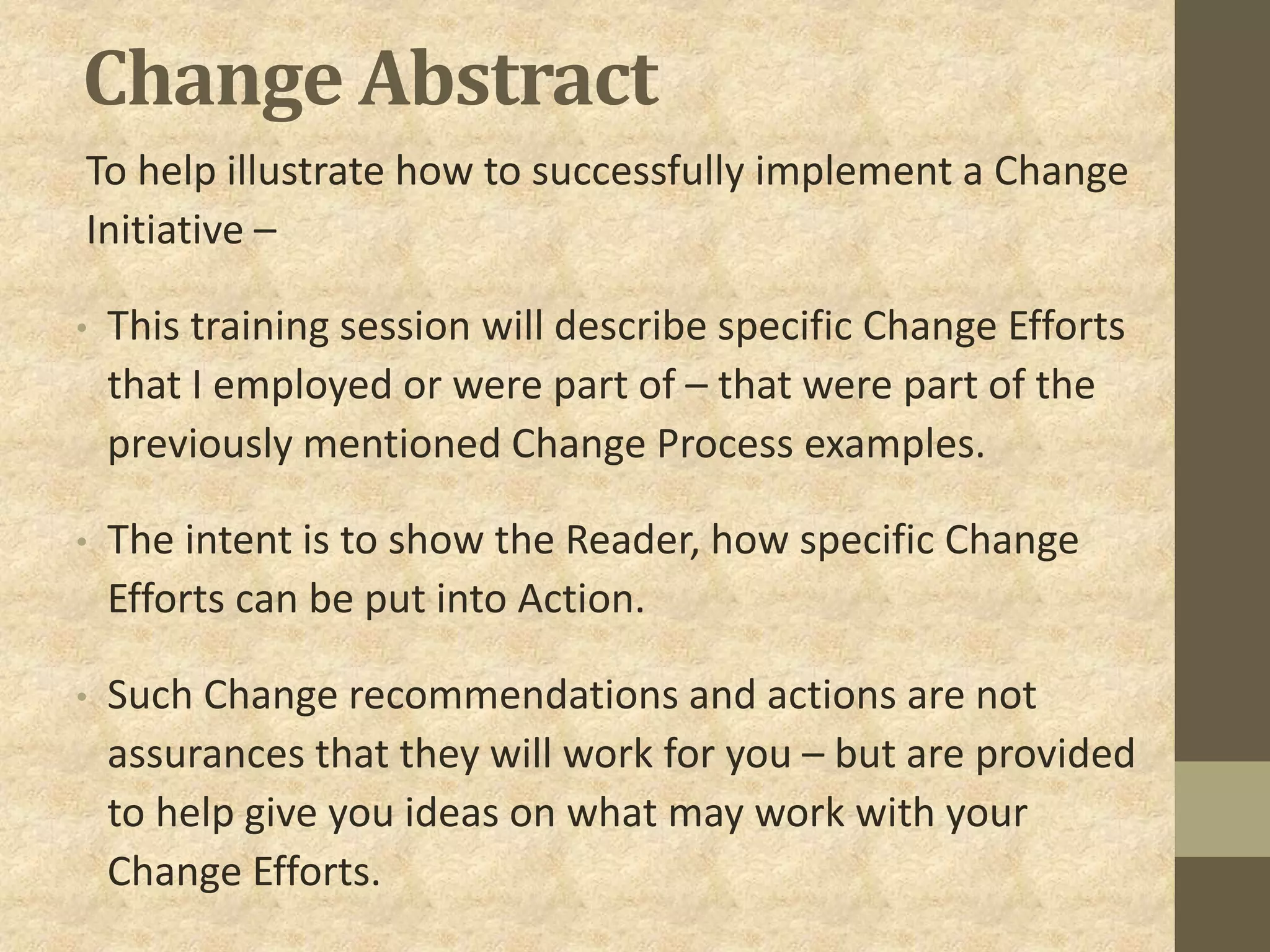 Change Abstract
To help illustrate how to successfully implement a Change
Initiative –
• This training session will describe specific Change Efforts
that I employed or were part of – that were part of the
previously mentioned Change Process examples.
• The intent is to show the Reader, how specific Change
Efforts can be put into Action.
• Such Change recommendations and actions are not
assurances that they will work for you – but are provided
to help give you ideas on what may work with your
Change Efforts.
 
