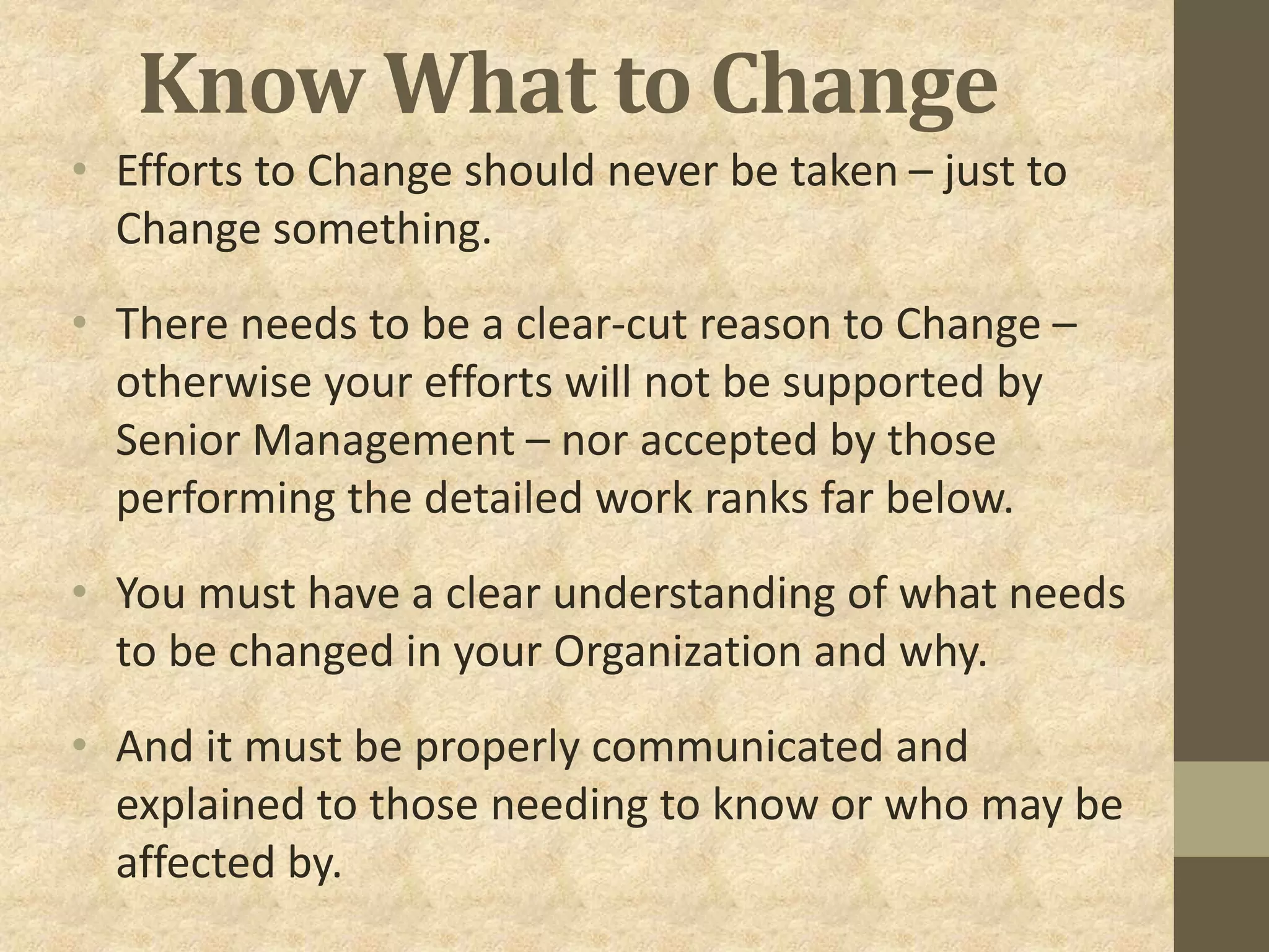 Know What to Change
• Efforts to Change should never be taken – just to
Change something.
• There needs to be a clear-cut reason to Change –
otherwise your efforts will not be supported by
Senior Management – nor accepted by those
performing the detailed work ranks far below.
• You must have a clear understanding of what needs
to be changed in your Organization and why.
• And it must be properly communicated and
explained to those needing to know or who may be
affected by.
 