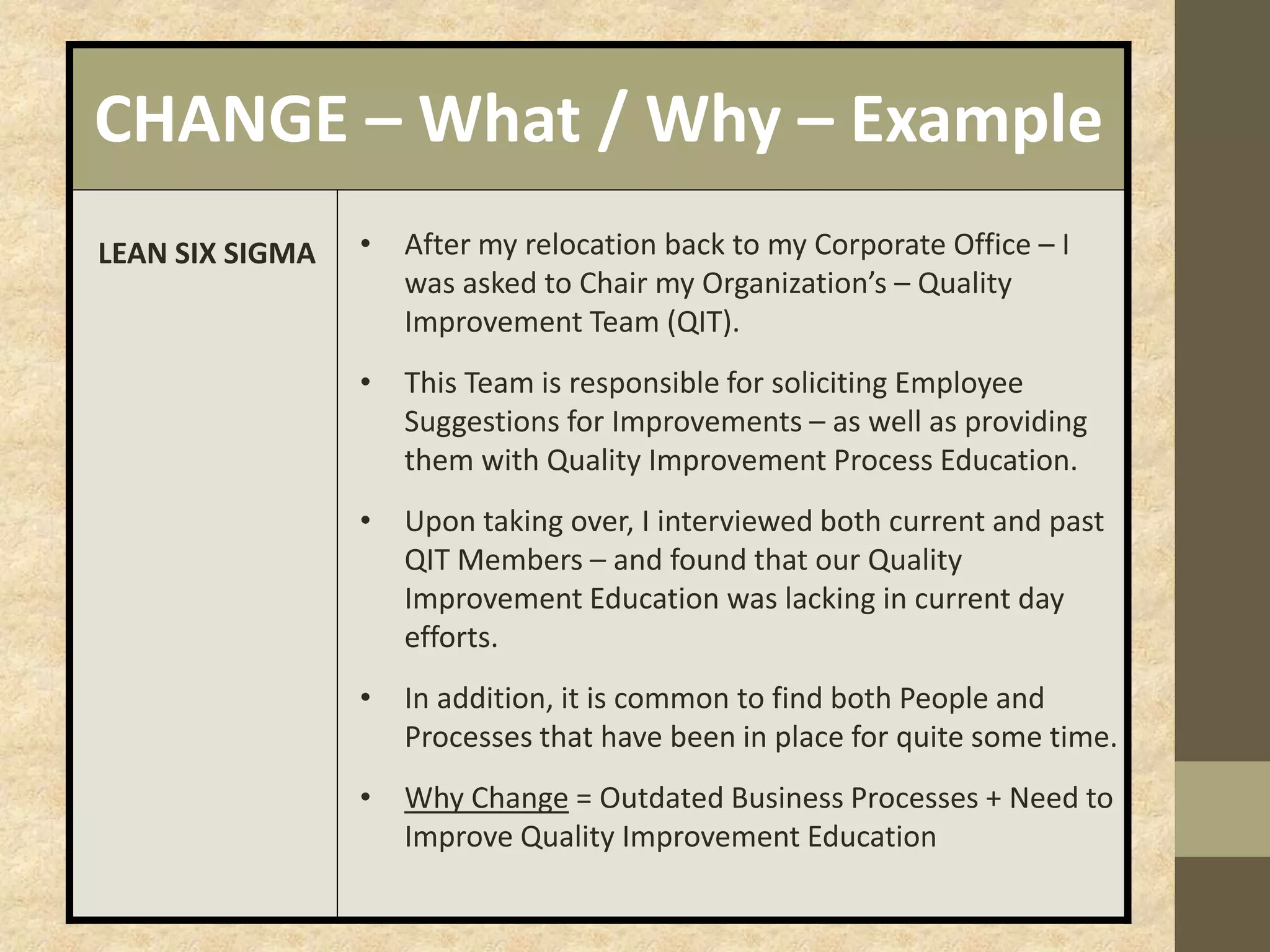 CHANGE – What / Why – Example
LEAN SIX SIGMA • After my relocation back to my Corporate Office – I
was asked to Chair my Organization’s – Quality
Improvement Team (QIT).
• This Team is responsible for soliciting Employee
Suggestions for Improvements – as well as providing
them with Quality Improvement Process Education.
• Upon taking over, I interviewed both current and past
QIT Members – and found that our Quality
Improvement Education was lacking in current day
efforts.
• In addition, it is common to find both People and
Processes that have been in place for quite some time.
• Why Change = Outdated Business Processes + Need to
Improve Quality Improvement Education
 