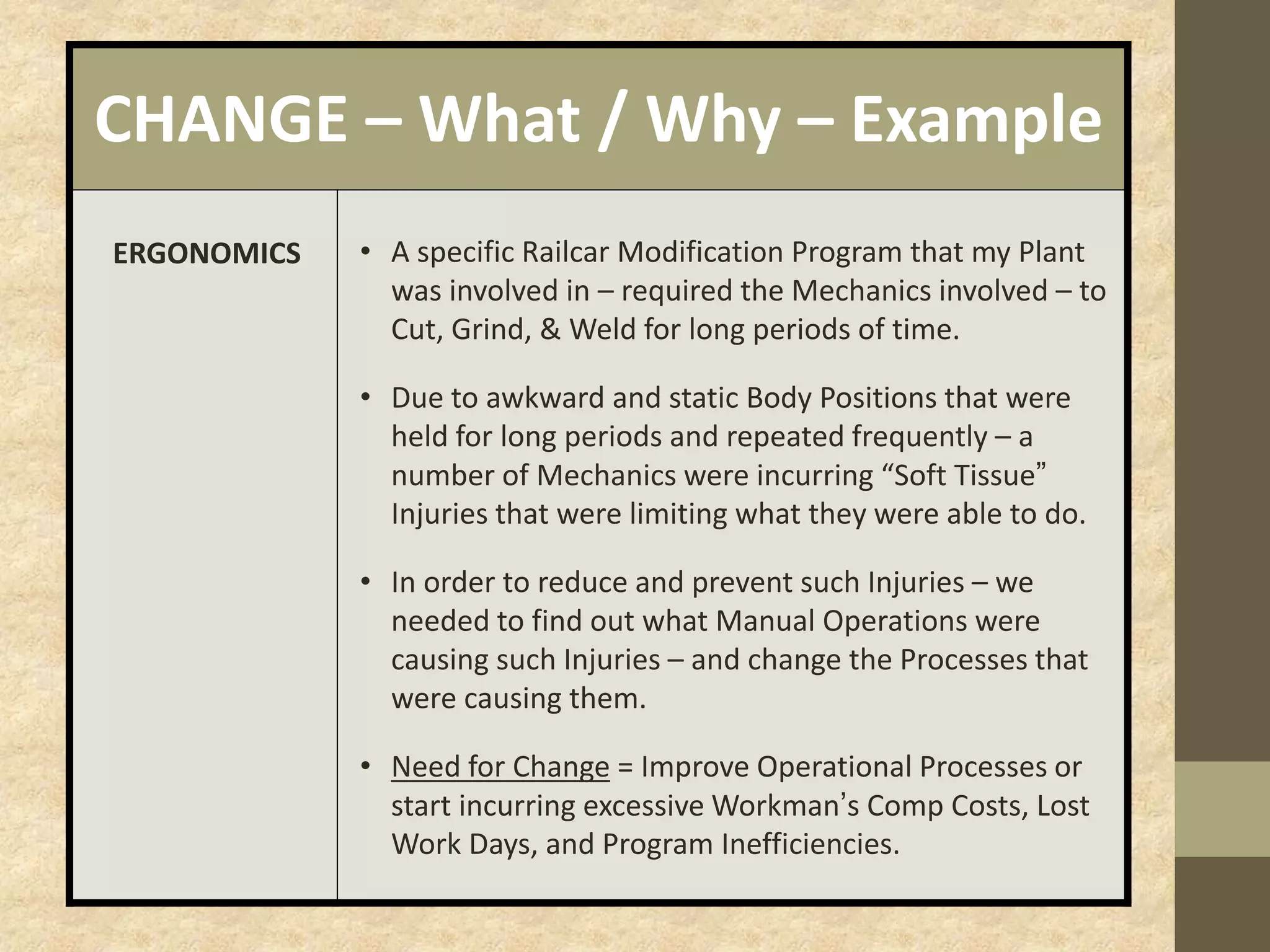 CHANGE – What / Why – Example
ERGONOMICS • A specific Railcar Modification Program that my Plant
was involved in – required the Mechanics involved – to
Cut, Grind, & Weld for long periods of time.
• Due to awkward and static Body Positions that were
held for long periods and repeated frequently – a
number of Mechanics were incurring “Soft Tissue”
Injuries that were limiting what they were able to do.
• In order to reduce and prevent such Injuries – we
needed to find out what Manual Operations were
causing such Injuries – and change the Processes that
were causing them.
• Need for Change = Improve Operational Processes or
start incurring excessive Workman’s Comp Costs, Lost
Work Days, and Program Inefficiencies.
 