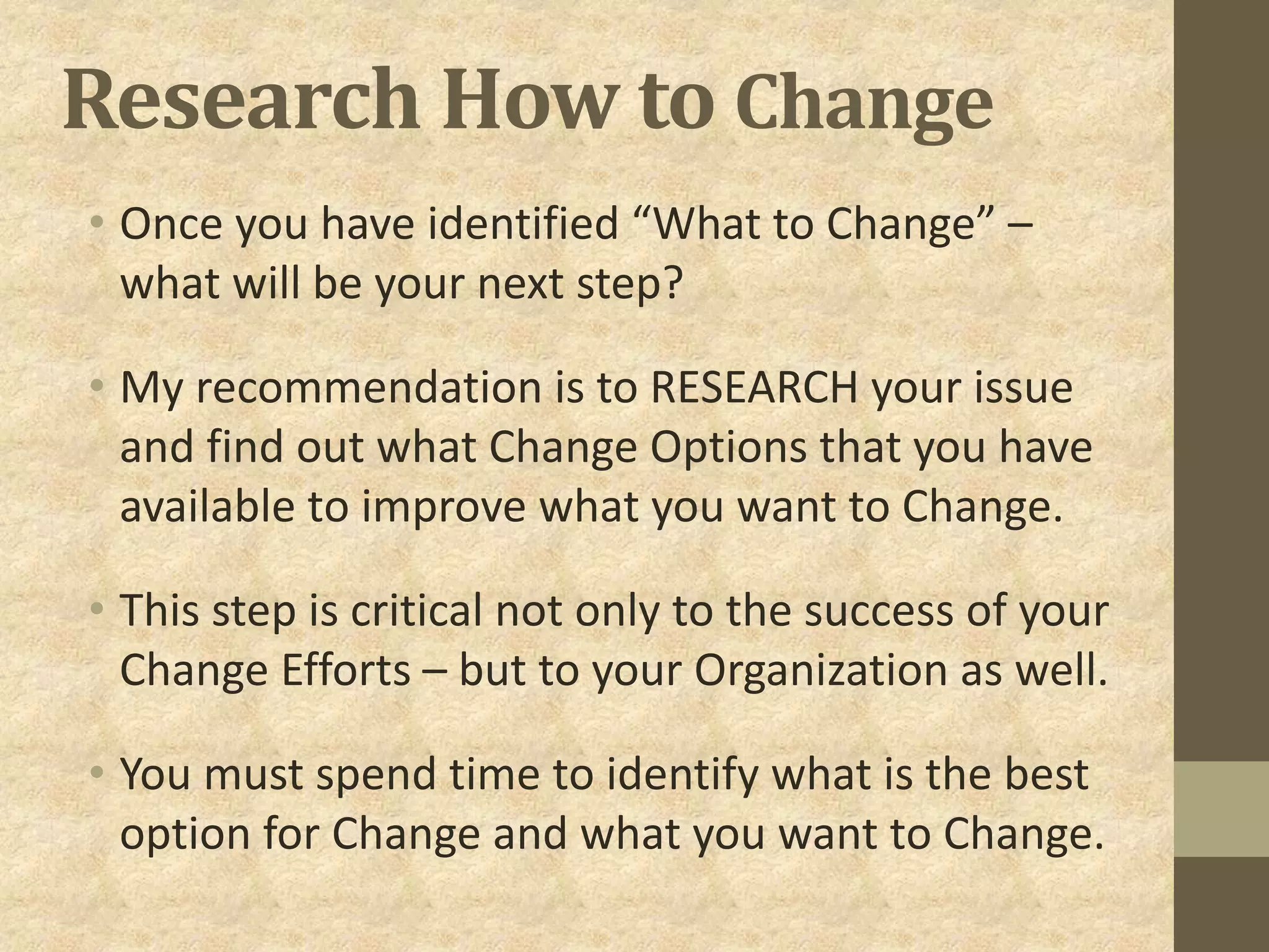 Research How to Change
• Once you have identified “What to Change” –
what will be your next step?
• My recommendation is to RESEARCH your issue
and find out what Change Options that you have
available to improve what you want to Change.
• This step is critical not only to the success of your
Change Efforts – but to your Organization as well.
• You must spend time to identify what is the best
option for Change and what you want to Change.
 