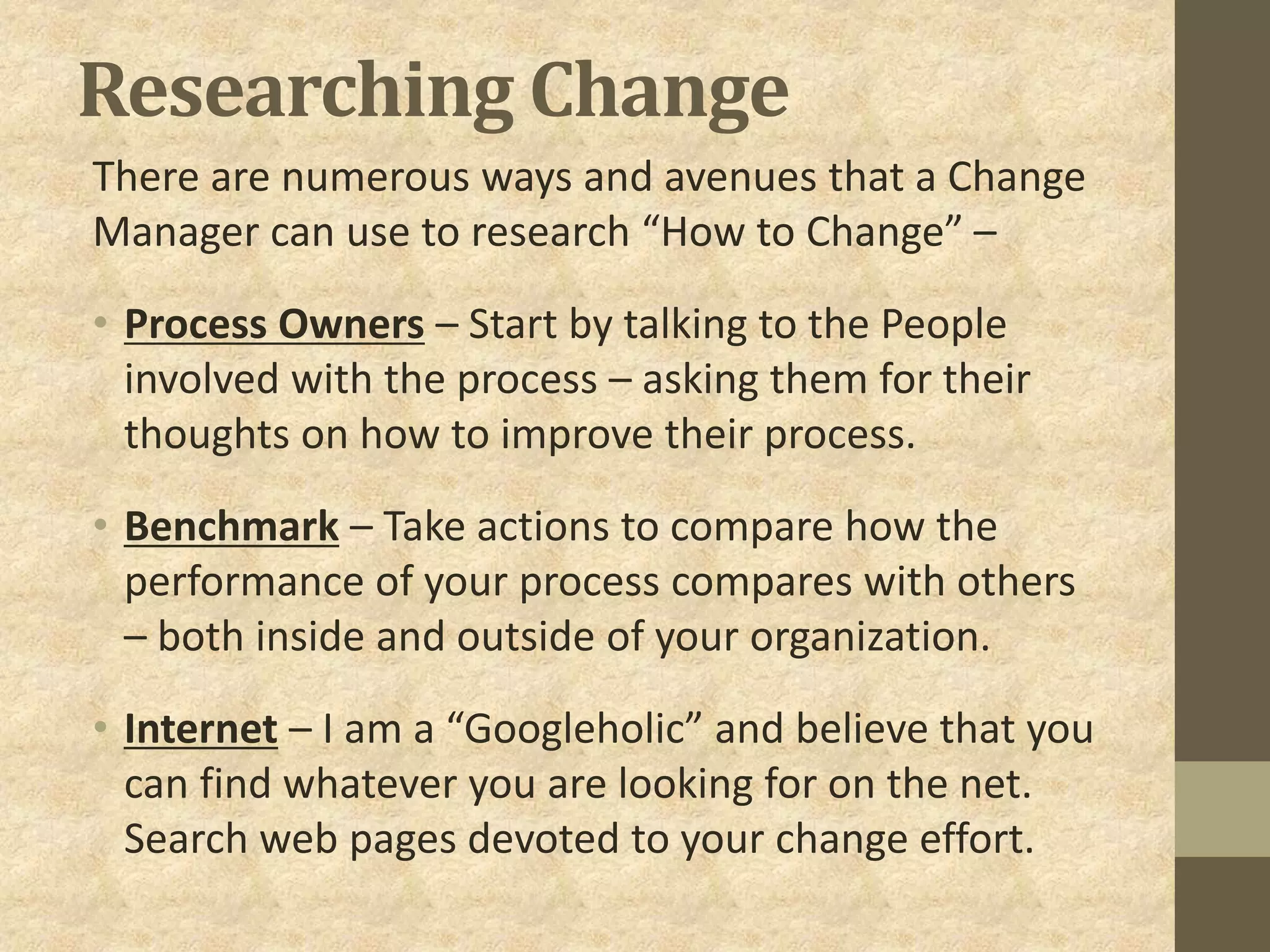 Researching Change
There are numerous ways and avenues that a Change
Manager can use to research “How to Change” –
• Process Owners – Start by talking to the People
involved with the process – asking them for their
thoughts on how to improve their process.
• Benchmark – Take actions to compare how the
performance of your process compares with others
– both inside and outside of your organization.
• Internet – I am a “Googleholic” and believe that you
can find whatever you are looking for on the net.
Search web pages devoted to your change effort.
 