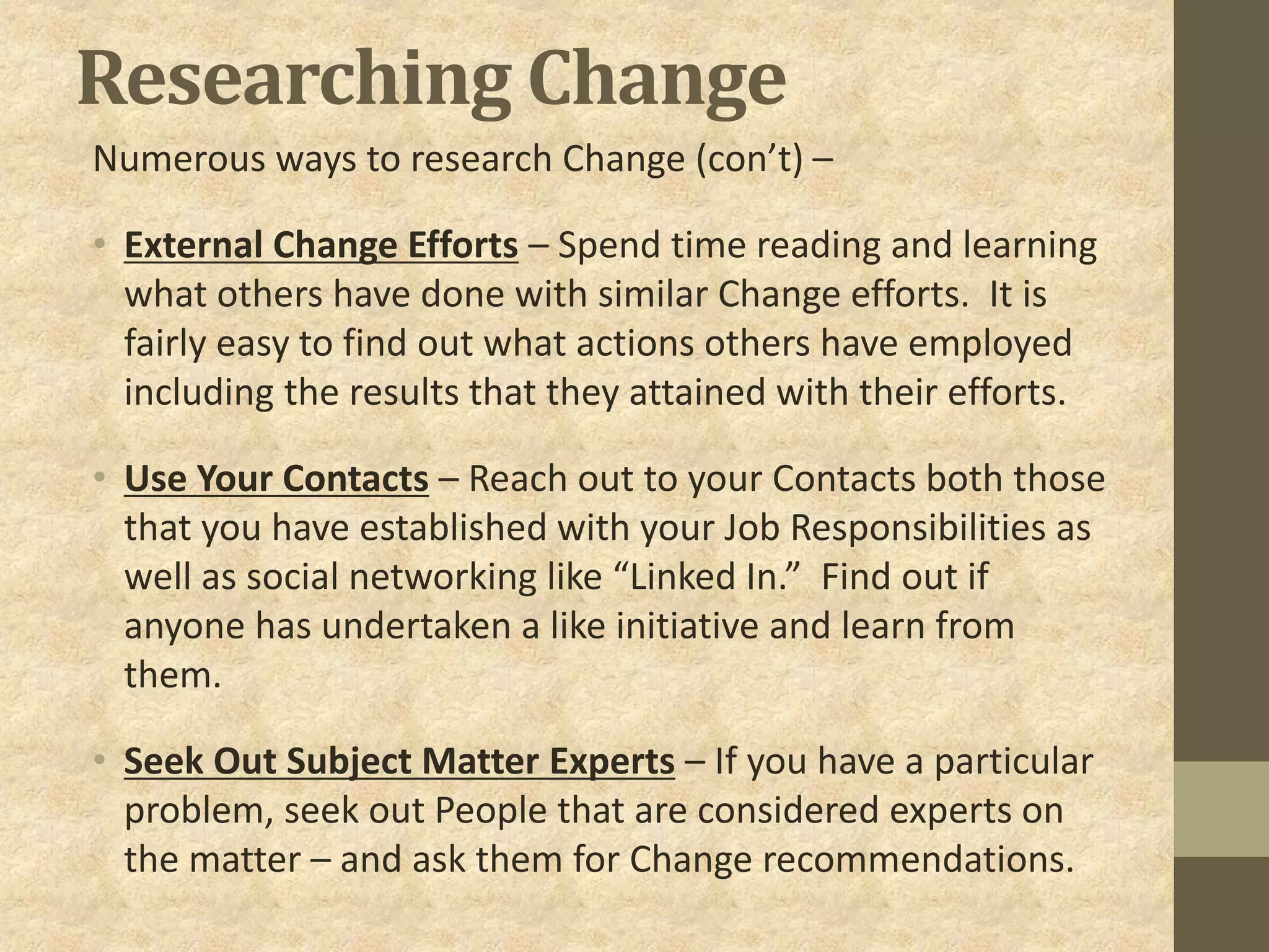 Researching Change
Numerous ways to research Change (con’t) –
• External Change Efforts – Spend time reading and learning
what others have done with similar Change efforts. It is
fairly easy to find out what actions others have employed
including the results that they attained with their efforts.
• Use Your Contacts – Reach out to your Contacts both those
that you have established with your Job Responsibilities as
well as social networking like “Linked In.” Find out if
anyone has undertaken a like initiative and learn from
them.
• Seek Out Subject Matter Experts – If you have a particular
problem, seek out People that are considered experts on
the matter – and ask them for Change recommendations.
 