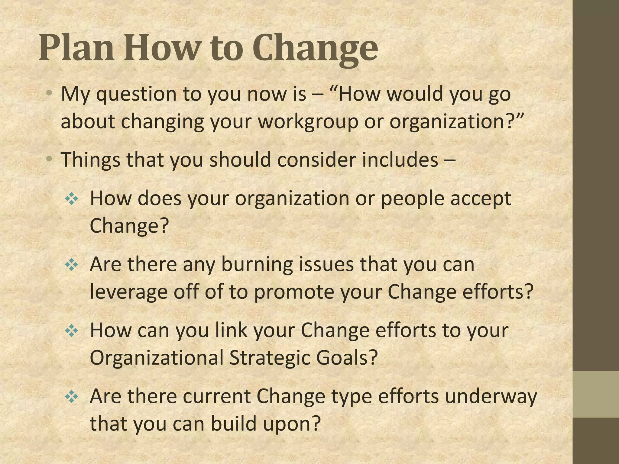 Plan How to Change
• My question to you now is – “How would you go
about changing your workgroup or organization?”
• Things that you should consider includes –
 How does your organization or people accept
Change?
 Are there any burning issues that you can
leverage off of to promote your Change efforts?
 How can you link your Change efforts to your
Organizational Strategic Goals?
 Are there current Change type efforts underway
that you can build upon?
 