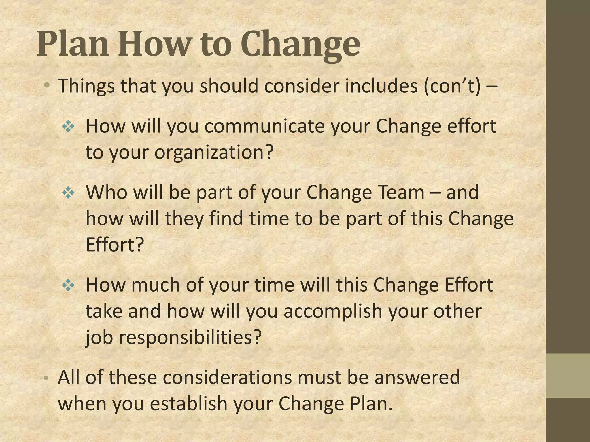 Plan How to Change
• Things that you should consider includes (con’t) –
 How will you communicate your Change effort
to your organization?
 Who will be part of your Change Team – and
how will they find time to be part of this Change
Effort?
 How much of your time will this Change Effort
take and how will you accomplish your other
job responsibilities?
• All of these considerations must be answered
when you establish your Change Plan.
 