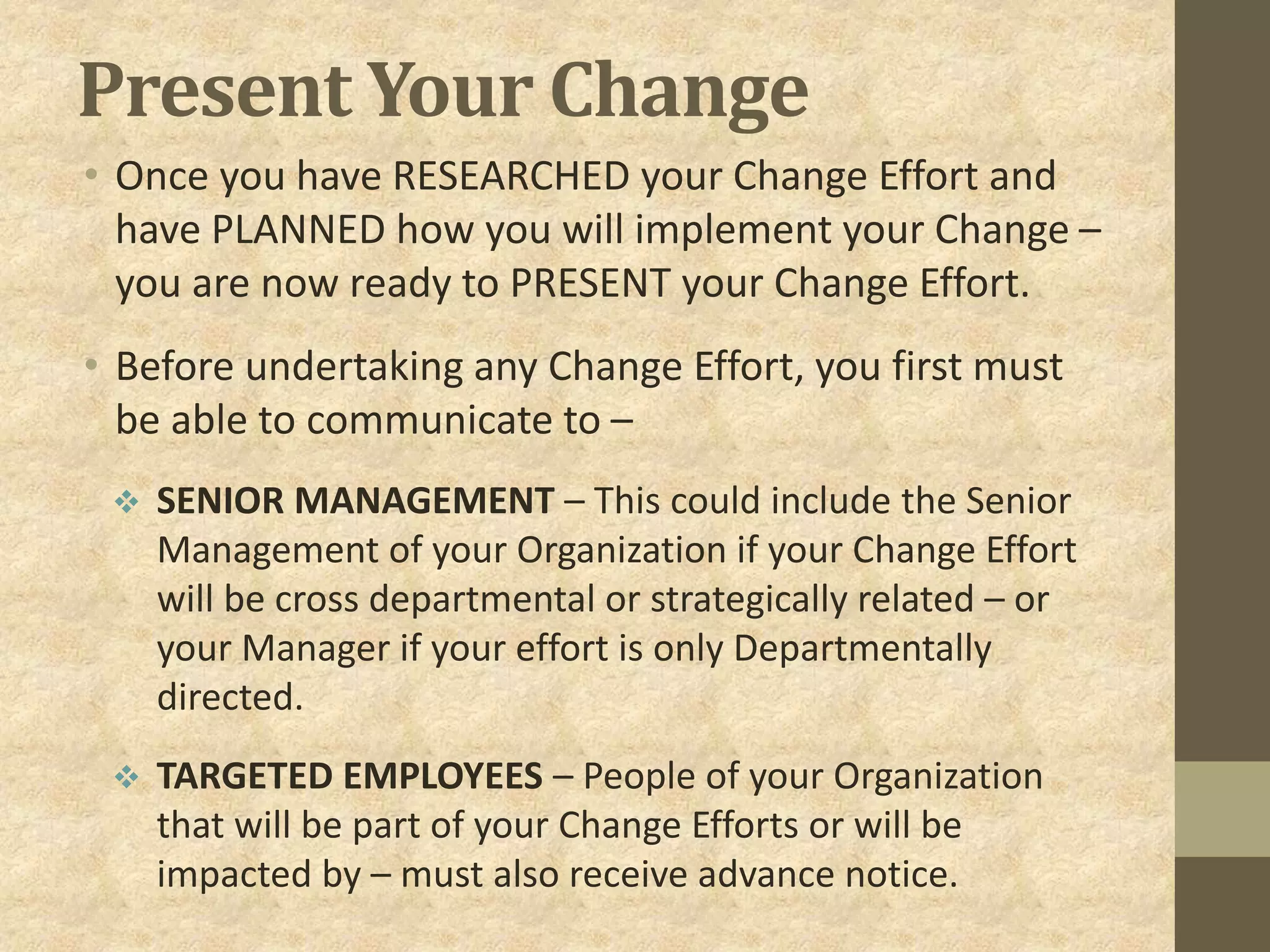 Present Your Change
• Once you have RESEARCHED your Change Effort and
have PLANNED how you will implement your Change –
you are now ready to PRESENT your Change Effort.
• Before undertaking any Change Effort, you first must
be able to communicate to –
 SENIOR MANAGEMENT – This could include the Senior
Management of your Organization if your Change Effort
will be cross departmental or strategically related – or
your Manager if your effort is only Departmentally
directed.
 TARGETED EMPLOYEES – People of your Organization
that will be part of your Change Efforts or will be
impacted by – must also receive advance notice.
 